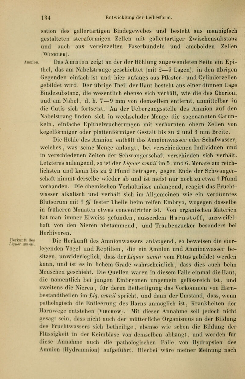 salion des gallertartigen Bindegewebes und besteht aus mannigfach gestalteten steraförmigen Zellen mit gallertartiger Zwischensubslanz und auch aus vereinzelten Faserbündeln und amöboiden Zellen WINKLER! . Amnion. Das Amnion zeigt an der der Höhlung zugewendeten Seite ein Epi- thel, das am Nabelstrange geschichtet (mit 2—5 Lagen\ in den übrigen Gegenden einfach ist und hier anfangs aus Pflaster- und Cylinderzellen gebildet wird. Der übrige Theil der Haut besteht aus einer dünnen Lage Bindesubstanz, die wesentlich ebenso sich verhält, wie die des Chorion, und am Nabel, d. h. 7—9 mm von demselben entfernt, unmittelbar in die Cutis sich fortsetzt. An der Uebergangsstelle des Amnion auf den Nabelst rang finden sich in wechselnder Menge die sogenannten Carun- keln. einfache Epilhelwucherungen mit verhornten obern Zellen von kegelförmiger oder plattenförmiger Gestalt bis zu 2 und 3 mm Breite. Die Höhle des Amnion enthält das Amnionwasser oder Schafwasser, welches , was seine Menge anlangt, bei verschiedenen Individuen und in verschiedenen Zeiten der Schwangerschaft verschieden sich verhält. Letzteres anlangend, so ist der Liquor amnii im 5. und 6. Monate am reich- lichsten und kann bis zu 2 Pfund betragen, gegen Ende der Schwanger- schaft nimmt derselbe wieder ab und ist meist nur noch zu etwa 1 Pfund vorhanden. Die chemischen Verhältnisse anlangend, reagirt das Frucht- wasser alkalisch und verhält sich im Allgemeinen wie ein verdünntes Blutserum mit I % fester Theile beim reifen Embryo, wogegen dasselbe in früheren Monaten etwas concentrirter ist. Von organischen Materien hat man immer Eiweiss gefunden, ausserdem Harnstoff, unzweifel- haft von den Nieren abstammend, und Traubenzucker besonders bei Herbivoren. Herkunft des Dje Herkunft des Amnionwassers anlangend, so beweisen die eier- legenden Vögel und Reptilien, die ein Amnion und Amnionwasser be- sitzen, unwiderleglich, dass der Liquor amnii vom Fötus gebildet werden kann, und ist es in hohem Grade wahrscheinlich, dass dies auch beim Menschen geschieht. Die Quellen wären in diesem Falle einmal die Haut, die namentlich bei jungen Embryonen ungemein gefässreich ist, und zweitens die Nieren, für deren Beiheiligung das Vorkommen von Harn- bestandtheilen im Z,/^. öw7?//spricht, und dann der Umstand, dass, wenn pathologisch die Entleerung des Harns unmöglich ist. Krankheilen der ilarnwege entstehen (Virchow). Mit dieser Annahme soll jedoch nicht gcsaiit sein, dass nicht auch der mütterliche Organisiinis an der Bildung des Fruchtwassers sich betheilige, ebenso wie schon die Bildung der Flüssigkeit in der Kciriiblase von demselben abhängt, und werden für diese Annalirnc jiuch die pathologischen Fälle von Hydropsien des Amnion Hydranmion) aufgeführt. Ilieihei wäre meiner Meinung nach