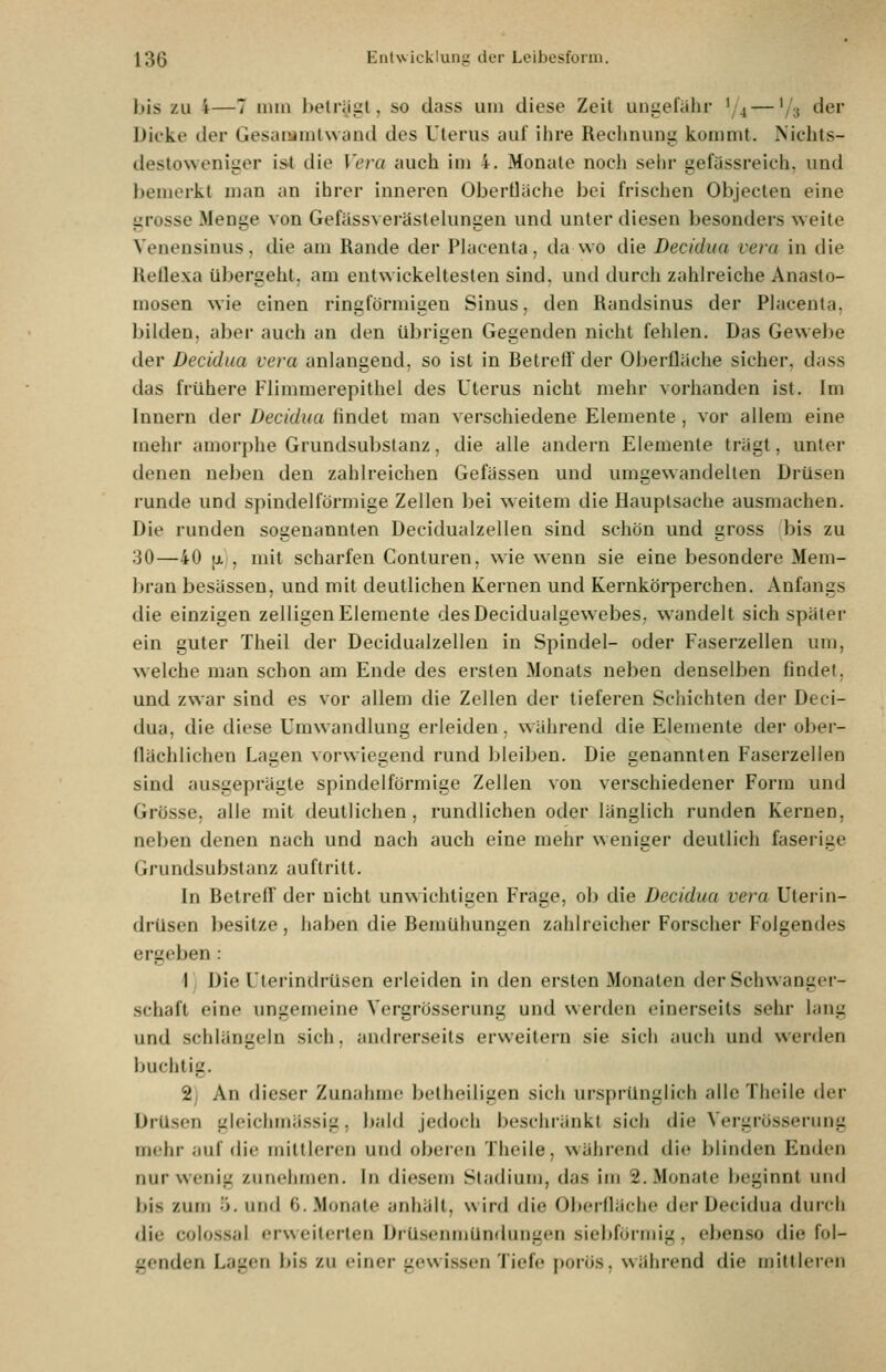 bis zu i—7 iniii holriiul, so duss um diese Zeit uni^efälir '/4 — '/s der Dicke der Gesaiumlwand des Uterus aul ihre Rechnuni: kommt. Nichts- destoweniger iS'l die Vera auch im 4. Monate noch sehr gefässreich, und l)emerkt man an ihrer inneren Oberfläche bei frischen Objeclen eine grosse Menge von Gefässverästelungen und unter diesen besonders weite Venensinus, die am Rande der Placenla, da wo die Decidun vera in die Rellexa übergeht, am entwickeltesten sind, und durch zahlreiche Anasto- mosen wie einen ringförmigen Sinus, den Randsinus der Placenta, bilden, aber auch an den übrigen Gegenden nicht fehlen. Das Gewebe der Decidua vera anlangend, so ist in Betrelf der Oberflache sicher, dass das frühere Flimraerepithel des Uterus nicht mehr vorhanden ist. Im Innern der Decidua findet man verschiedene Elemente, vor allem eine mehr amorphe Grundsubstanz, die alle andern Elemente trägt, unter denen neben den zahlreichen Gefässen und umgewandelten Drüsen runde und spindelförmige Zellen bei weitem die Hauptsache ausmachen. Die runden sogenannten Decidualzellen sind schön und gross bis zu 30—40 |i,|, mit scharfen Conturen, wie wenn sie eine besondere Mem- bran besässen, und mit deutlichen Kernen und Kernkörperchen. Anfangs die einzigen zelligen Elemente desDecidualgewebes, wandelt sich später ein guter Theil der Decidualzellen in Spindel- oder Faserzellen um, welche man schon am Ende des ersten Monats neben denselben findet, und zwar sind es vor allem die Zellen der tieferen Schichten der Deci- dua, die diese Umwandlung erleiden. während die Elemente der ober- flächlichen Lagen vorwiegend rund bleiben. Die genannten Faserzellen sind ausgeprägte spindelförmige Zellen von verschiedener Form und Grösse, alle mit deutlichen, rundlichen oder länglich runden Kernen, neben denen nach und nach auch eine mehr weniger deutlich faserige Grundsubstanz auftritt. In Betreff der nicht unwichtigen Frage, ob die Decidua vera Uterin- drüsen besitze , haben die Bemühungen zahlreicher Forscher Folgendes ergeben : \i Die Utcrindrüsen erleiden in den ersten Monaten der Schwanger- schaft eine ungemeine Vergrösserung und werden einerseits sehr lang und schlängeln sich, andrerseits erweitern sie sich auch und werden buchtig. 2) An dieser Zunahme betheiligen sich ursprünglich allcThcile der Drüsen gleichmässig, bald jedoch beschränkt sich die Vergrösserung mehr auf die mittleren und oberen Theile, während die blinden Enden nur wenig zunehmen. In diesem Stadium, das im 2. Monate beginnt und bis zum ö. und 6. Monate anhält, wird die Oberfläche der Decidua durch die colossal erweiterten Drüsenmündungen siebförmig, ebenso die fol- genden Lagen bis zu einer gewissen Tiefe porös, während die mittleren