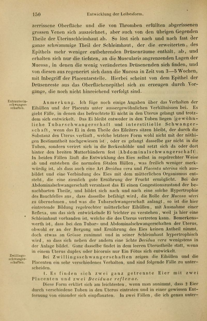 Eitrauterin- schwanger- schaften. Zwilliogg- «cbwanger- acbafUn. zerrissene OI>erflächo und die von Thromben erfüllten abgerissenen grossen Venen sich auszeichnet, aber auch von den übrigen Gegenden Theile der Uterinschleimhaut ab. So löst sich nach und nach fast cler ganze schwammige Theil der Schleimhaut, der die erweiterten, des Epithels mehr weniger entbehrenden Drüsenräume enthält, ab, und erhalten sich nur die tiefsten, an die Muscularis angrenzenden Lagen der Mucosa, in denen die wenig veränderten Drüsenenden sich finden, und von diesen aus regenerirt sich dann die Mucosa in Zeit von 3—5 Wochen, mit Inbegriff der Placentarstelle. Hierbei scheint von dem Epithel der DrUsenreste aus das Oberflächenepithel sich zu erzeugen durch \or- gänge, die noch nicht hinreichend verfolgt sind. Anmerkung. Ich füge noch einige Angaben über das Verhalten der Eihüllen und der Placenta unter aussergewöhnüchen Verhältnissen bei. Es giebt Fälle, in denen das befruchtete Ei nicht in den Uterus gelangt und trotz- dem sich entwickelt. Üas Ei bleibt entweder in den Tuben liegen (gewöhn- liche Tubarschwangerschaft und interstitielle Schwanger- schaft, wenn das Ei in dem Theile des Eileiters sitzen bleibt, der durch die Substanz des Uterus verläuft, welche letztere Form wohl nicht mit der nöthi- gen Bestimmtheit nachgewiesen ist , oder es gelangt dasselbe gar nicht in die Tuben, sondern verirrt sich in die Beckenhöhle und setzt sich da oder dort hinter den breiten Mutterbändern fest lAbdom inalschwa ngerschaf t). In beiden Fällen läuft die Entwicklung des Eies selbst in regelrechter Weise ab und entstehen die normalen fötalen Hüllen, was freilich weniger merk- würdig ist, als dass auch eine Art Decidua vera und Placenta uterina sich aus- bildet und eine Verbindung des Eies mit dem mütterlichen Organismus ent- steht, die eine ziemlich gute Ernährung der Frucht ermöglicht. Bei der Abiiominalscliwangerschaft veranlasst das Ei einen Congestionszustand der be- nachbarten Theile, und bildet sich nach und nach eine solche Hypertrophie des Bauchfelles aus, dass dasselbe befäliigt wird, die Rolle der Mucosa uteri zu übernehmen , und was die Tubarschwangerschaft anlangt, so ist die hier eintretende Bildung regelrechter mütterlicher Eihüllen, mit Ausnahme einer Heflexa, um das sich entwickelnde Ei 'eichter zu verstehen, weil ja hier eine Schleimhaut vorhanden ist, welche die des Uterus vertreten kann. Bemerkens- werth ist, dass bei den Tubar- und Abdominalschwangerschaflen der Uterus, obwohl er an der Bergung und Ernährung des Eies keinen Antheil nimmt, (loch etwas an Grösse zunimmt und in seiner Schleimhaut hypertrophisch wird , so dass sich neben der andern eine ächte Decidua vera wenigstens in der .Vnlage bildet. Ganz dasselbe findet in dem Iceren Uteruslheile statt, wenn in einem Uterus duplex oder bicornis nur Ein Fötus sich entwickelt. Bei Z wi llingssch wangerschaften zeigen die Eihüllen und die Placcnten ein sehr verschiedenes Verhalten, und sind folgende Fälle zu unter- .schciden. I. Es finden sich zwei ganz getrennte Eier mit zwei Placenten u n tl zwei Deciduae reflexae. Diese Form erklärt sich am leichtesten, wenn man annimmt, dass 2 Eier durch verschiedene Tuben in den Uterus eintraten und in einer gewissen Ent- fernung von einander sich einpllanzten. In zwei Fällen , die ich genau unter-