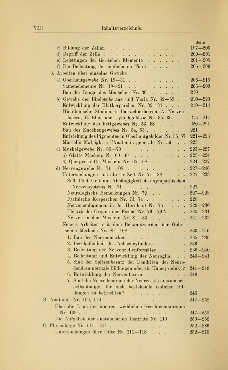 Seite c) Bildung der Zellen 197—200 d) Begriff der Zelle 200—201 e) Leistungen der tierischen Elemente 201—205 f) Die Bedeutung der einfachsten Tiere 205 — 206 3. Arbeiten über einzelne Gewebe a) Oberhautgewebe Nr. 19—31 206—210 Samenelemente Nr. 19—21 206—209 Bau der Lunge des Menschen Nr. 30 210 b) Gewebe der ßindesubstanz und Varia Nr. 32—59 . . 210—223 Entwicklung der Blutkörperchen Nr. 32—34 .... 210—214 Histologische Studien an Batrachierlarven, A. Nerven- fasern, B. Blut- und Lymphgefässe Nr. 35, 36 . . 215—217 Entwicklung des Fettgewebes Nr. 53, 58 220—221 Bau des Knochengewebes Nr. 54, 55 221 Entstehung des Pigmentes in Oberhautgebilden Nr. 56, 57 221—223 Marcello Malpighi e l'Anatomia generale Nr. 59 . . 223 c) Muskelgewebe Nr. 60—70 223—227 a) Glatte Muskeln Nr. 60—64 223—224 ß) Quergestreifte Muskeln Nr. 65—68 224—227 d) Nervengewebe Nr. 71—108 227—246 Untersuchungen aus älterer Zeit Nr. 71—88 .... 227—233 Selbständigkeit und Abhängigkeit des sympathischen Nervensystems Nr. 71 227 Neurologische Bemerkungen Nr. 72 227—228 Pacinische Körperchen Nr. 73, 74 228 Nervenendigungen in der Hornhaut Nr. 75 ... . 229—230 Elektrische Organe der Fische Nr. 76—79A . . . 230—231 Nerven in den Muskeln Nr. 81—83 231-232 Neuere Arbeiten seit dem Bekanntwerden der Golgi- schen Methode Nr. 89—108 233—246 1. Bau des Nervenmarkes 235—236 2. Beschaffenheit des Achsencylinders 236 3. Bedeutung der Nervenzellenfortsätze 236—240 4. Bedeutung und Entwicklung der Neuroglia. . . 240—241 5. Sind der Spitzenbesatz der Dendriten der Neuro- dendren normale Bildungen oder ein Kunstprodukt'? 241—246 6. Entwicklung der Nervenfasern 246 7. Sind die Neurodendren oder Neuren als anatomisch selbständige, für sich bestehende isolierte Bil- dungen zu betrachten? 246 B. Anatomie Nr. 109, 110 247—252 Über die Lage der inneren weiblichen Geschlechtsorgane Nr. 109 247—250 Die Aufgaben der anatomischen Institute Nr. 110 . . . 250—252 C. Physiologie Nr. 111—137 252—286 Untersuchungen über Gifte Nr. 111—118 252—270