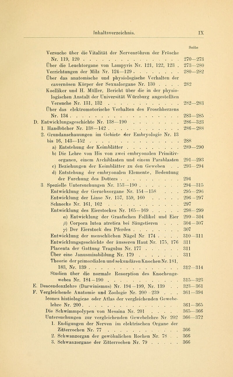 Seite Versuche über die Vitalität der Nervenröhren der Frösche Nr. 119, 120 270—273 Über die Leuchtorgane von Lampyris Nr. 121, 122, 123 . 273—280 Verrichtungen der Milz Nr. 124—129 280—282 Über das anatomische und physiologische Verhalten der cavernösen Körper der Sexualorgane Nr. 130 . . . . 282 Koelliker und H. Müller, Bericht über die in der physio- logischen Anstalt der Universität Würzburg angestellten Versuche Nr. 131, 132 282—283 Über das elektromotorische Verhalten des Froschherzens Nr. 134 283—285 D. Entwicklungsgeschichte Nr. 138—190 286—323 1. Handbücher Nr. 138-142 286-288 2. Grrundanschauungen im Gebiete der Embryologie Nr. 13 bis 16, 143—152 . 288 a) Entstehung der Keimblätter . 289—290 b) Die Lehre von His von zwei embryonalen Primitiv- organen, einem Archiblasten und einem Parablasten 291—293 c) Beziehungen der Keimblätter zu den Geweben . . 293—294 d) Entstehung der embryonalen Elemente, Bedeutung der Furchung des Dotters 294 3. Spezielle Untersuchungen Nr. 153—190 294—315 Entwicklung der Geruchsorgane Nr. 154-158 . . . 295—296 Entwicklung der Linse Nr. 157, 159, 160 296-297 Schnecke Nr. 161, 162 297 Entwicklung des Eierstockes Nr. 165—169 298—299 ß) Entwicklung der Graafschen Follikel und Eier 299—304 ß) Corpora lutea atretica bei Säugetieren . . . 304—307 y) Der Eierstock des Pferdes 307 Entwicklung der menschlichen Nägel Nr. 174 .... 310—311 Entwicklungsgeschichte der äusseren Haut Nr. 175, 176 311 Placeuta der Gattung Tragulus Nr. 177 311 XJber eine Janusmissbildung Nr. 179 311 Theorie der primordialen und sekundären Knochen Nr. 181, 183, Nr. 139 312—314 Studien über die normale Resorption des Knochenge- webes Nr. 184-190 315-323 E. Descendenzlehre (Darwinismus) Nr. 194-199, Nr. 139 . . 323—361 F. Vergleichende Anatomie und Zoologie Nr. 200-239 . . . 361—394 Icones histiologicae oder Atlas der vergleichenden Gewebe- lehre Nr. 200 361—365 Die Schwimmpolypen von Messina Nr. 201 365—366 Untersuchungen zur vergleichenden Gewebelehre Nr. 202 366—372 1. Endigungen der Nerven im elektrischen Organe der Zitterrochen Nr. 77 366 2. Schwanzorgan der gewöhnlichen Rochen Nr. 78 . . 366 3. Schwanzoi-gane der Zitterrochen Nr. 79 366