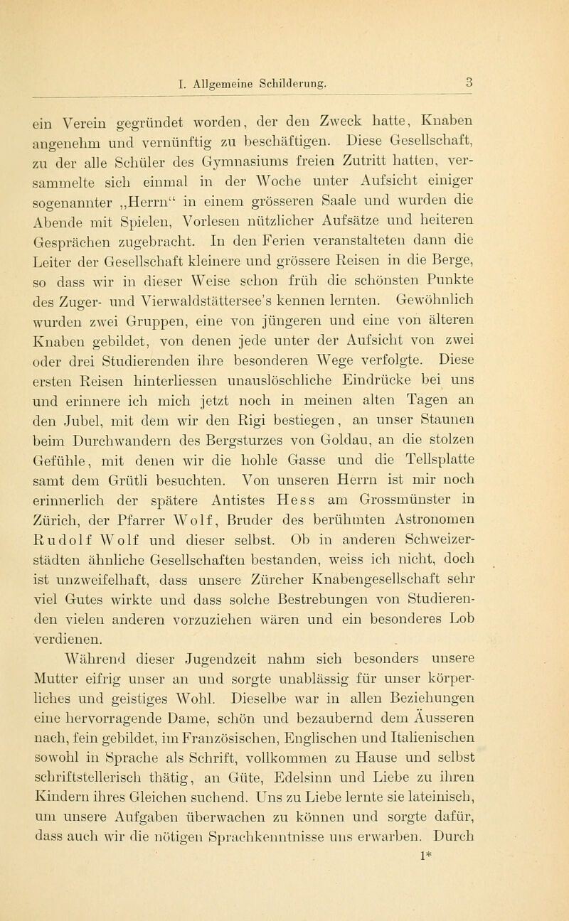 ein Verein gegründet worden, der den Zweck hatte, Knaben angenehm und vernünftig zu beschäftigen. Diese Gesellschaft, zu der alle Schüler des Gymnasiums freien Zutritt hatten, ver- sammelte sich einmal in der Woche unter Aufsicht einiger sogenannter ,,Herrn in einem grösseren Saale und wurden die Abende mit Spielen, Vorlesen nützlicher Aufsätze und heiteren Gesprächen zugebracht. In den Ferien veranstalteten dann die Leiter der Gesellschaft kleinere und grössere Reisen in die Berge, so dass wir in dieser Weise schon früh die schönsten Punkte des Zuger- und Vierwaldstättersee's kennen lernten. Gewöhnlich wurden zwei Gruppen, eine von jüngeren und eine von älteren Knaben gebildet, von denen jede unter der Aufsicht von zwei oder drei Studierenden ihre besonderen AVege verfolgte. Diese ersten Reisen hinterliessen unauslöschliche Eindrücke bei uns und erinnere ich mich jetzt noch in meinen alten Tagen an den Jubel, mit dem wir den Rigi bestiegen, an unser Staunen beim Durchwandern des Bergsturzes von Goldau, an die stolzen Gefühle, mit denen wir die hohle Gasse und die Tellsplatte samt dem Grütli besuchten. Von unseren Herrn ist mir noch erinnerlich der spätere Antistes Hess am Grossmünster in Zürich, der Pfarrer Wolf, Bruder des berühmten Astronomen Rudolf Wolf und dieser selbst. Ob in anderen Schweizer- städten ähnliche Gesellschaften bestanden, weiss ich nicht, doch ist unzweifelhaft, dass unsere Zürcher Knabeugesellschaft sehr viel Gutes wirkte und dass solche Bestrebungen von Studieren- den vielen anderen vorzuziehen wären und ein besonderes Lob verdienen. Während dieser Jugendzeit nahm sich besonders unsere Mutter eifrig unser an und sorgte unablässig für unser körper- liches und geistiges Wohl. Dieselbe war in allen Beziehungen eine hervorragende Dame, schön und bezaubernd dem Ausseren nach, fein gebildet, im Französischen, Englischen und Italienischen sowohl in Sprache als Schrift, vollkommen zu Hause und selbst schriftstellerisch thätig, an Güte, Edelsinn und Liebe zu ihren Kindern ihres Gleichen suchend. Uns zu Liebe lernte sie lateinisch, um unsere Aufgaben überwachen zu können und sorgte dafür, dass auch wir die nötigen Sprachkenntnisse uns erwarben. Durch 1*