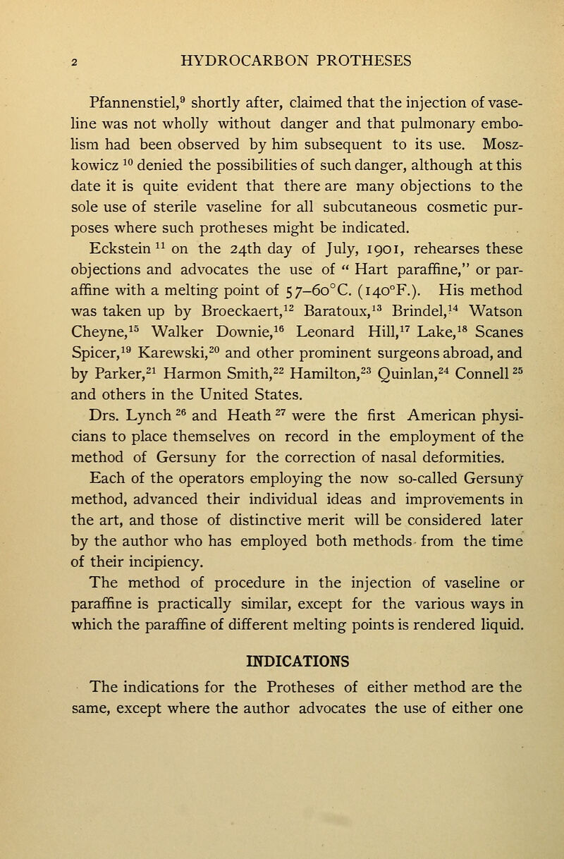Pfannenstiel,^ shortly after, claimed that the injection of vase- line was not wholly without danger and that pulmonary embo- lism had been observed by him subsequent to its use. Mosz- kowicz ^° denied the possibilities of such danger, although at this date it is quite evident that there are many objections to the sole use of sterile vaseline for all subcutaneous cosmetic pur- poses where such protheses might be indicated. Eckstein ^^ on the 24th day of July, 1901, rehearses these objections and advocates the use of  Hart paraffine, or par- affine with a melting point of 57-6o°C. (i40°F.). His method was taken up by Broeckaert,^^ Baratoux,^^ Brindel,^^ Watson Cheyne,^^ Walker Downie,^^ Leonard Hill,^^ Lake,^* Scanes Spicer,^^ Karewski,^^ and other prominent surgeons abroad, and by Parker,^^ Harmon Smith,^^ Hamilton,^^ Quinlan,^^ Connell ^^ and others in the United States. Drs. Lynch ^^ and Heath ^^ were the first American physi- cians to place themselves on record in the employment of the method of Gersuny for the correction of nasal deformities. Each of the operators employing the now so-called Gersuny method, advanced their individual ideas and improvements in the art, and those of distinctive merit will be considered later by the author who has employed both methods- from the time of their incipiency. The method of procedure in the injection of vaseline or paraffine is practically similar, except for the various ways in which the paraffine of different melting points is rendered liquid. INDICATIONS The indications for the Protheses of either method are the same, except where the author advocates the use of either one