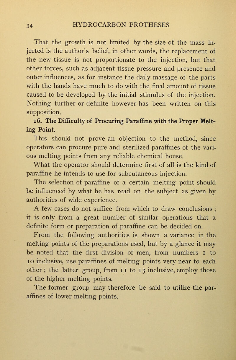 That the growth is not limited by the size of the mass in- jected is the author's behef, in other words, the replacement of the new tissue is not proportionate to the injection, but that other forces, such as adjacent tissue pressure and presence and outer influences, as for instance the daily massage of the parts with the hands have much to do with the final amount of tissue caused to be developed by the initial stimulus of the injection. Nothing further or definite however has been written on this supposition. 16. The Difficulty of Procuring Paraffine with the Proper Melt- ing Point. This should not prove an objection to the method, since operators can procure pure and sterilized parafifines of the vari- ous melting points from any reliable chemical house. What the operator should determine first of all is the kind of paraffine he intends to use for subcutaneous injection. The selection of paraffine of a certain melting point should be influenced by what he has read on the subject as given by authorities of wide experience. A few cases do not suffice from which to draw conclusions ; it is only from a great number of similar operations that a definite form or preparation of paraffine can be decided on. From the following authorities is shown a variance in the melting points of the preparations used, but by a glance it may be noted that the first division of men, from numbers i to lo inclusive, use paraffines of melting points very near to each other ; the latter group, from 11 to 13 inclusive, employ those of the higher melting points. The former group may therefore be said to utilize the par- affines of lower melting points.