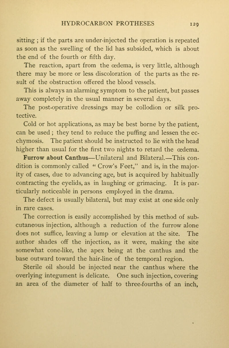 sitting ; if the parts are under-injected the operation is repeated as soon as the swelhng of the lid has subsided, which is about the end of the fourth or fifth day. The reaction, apart from the oedema, is very Uttle, although there may be more or less discoloration of the parts as the re- sult of the obstruction offered the blood vessels. This is always an alarming symptom to the patient, but passes away completely in the usual manner in several days. The post-operative dressings may be collodion or silk pro- tective. Cold or hot applications, as may be best borne by the patient, can be used ; they tend to reduce the puffing and lessen the ec- chymosis. The patient should be instructed to lie with the head higher than usual for the first two nights to retard the oedema. Furrow about Canthus—Unilateral and Bilateral.—This con- dition is commonly called  Crow's Feet, and is, in the major- ity of cases, due to advancing age, but is acquired by habitually contracting the eyelids, as in laughing or grimacing. It is par- ticularly noticeable in persons employed in the drama. The defect is usually bilateral, but may exist at one side only in rare cases. The correction is easily accomplished by this method of sub- cutaneous injection, although a reduction of the furrow alone does not suffice, leaving a lump or elevation at the site. The author shades off the injection, as it were, making the site somewhat cone-like, the apex being at the canthus and the base outward toward the hair-line of the temporal region. Sterile oil should be injected near the canthus where the overlying integument is delicate. One such injection, covering an area of the diameter of half to three-fourths of an inch,