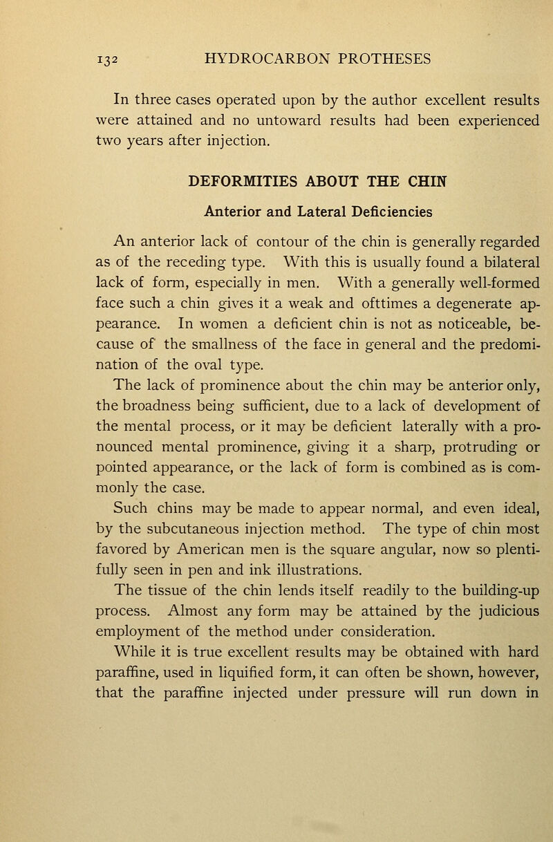 In three cases operated upon by the author excellent results were attained and no untoward results had been experienced two years after injection, DEFORMITIES ABOUT THE CHIN Anterior and Lateral Deficiencies An anterior lack of contour of the chin is generally regarded as of the receding type. With this is usually found a bilateral lack of form, especially in men. With a generally well-formed face such a chin gives it a weak and ofttimes a degenerate ap- pearance. In women a deficient chin is not as noticeable, be- cause of the smallness of the face in general and the predomi- nation of the oval type. The lack of prominence about the chin may be anterior only, the broadness being sufficient, due to a lack of development of the mental process, or it may be deficient laterally with a pro- nounced mental prominence, giving it a sharp, protruding or pointed appearance, or the lack of form is combined as is com- monly the case. Such chins may be made to appear normal, and even ideal, by the subcutaneous injection method. The type of chin most favored by American men is the square angular, now so plenti- fully seen in pen and ink illustrations. The tissue of the chin lends itself readily to the building-up process. Almost any form may be attained by the judicious employment of the method under consideration. While it is true excellent results may be obtained with hard paraffine, used in liquified form, it can often be shown, however, that the paraffine injected under pressure will run down in