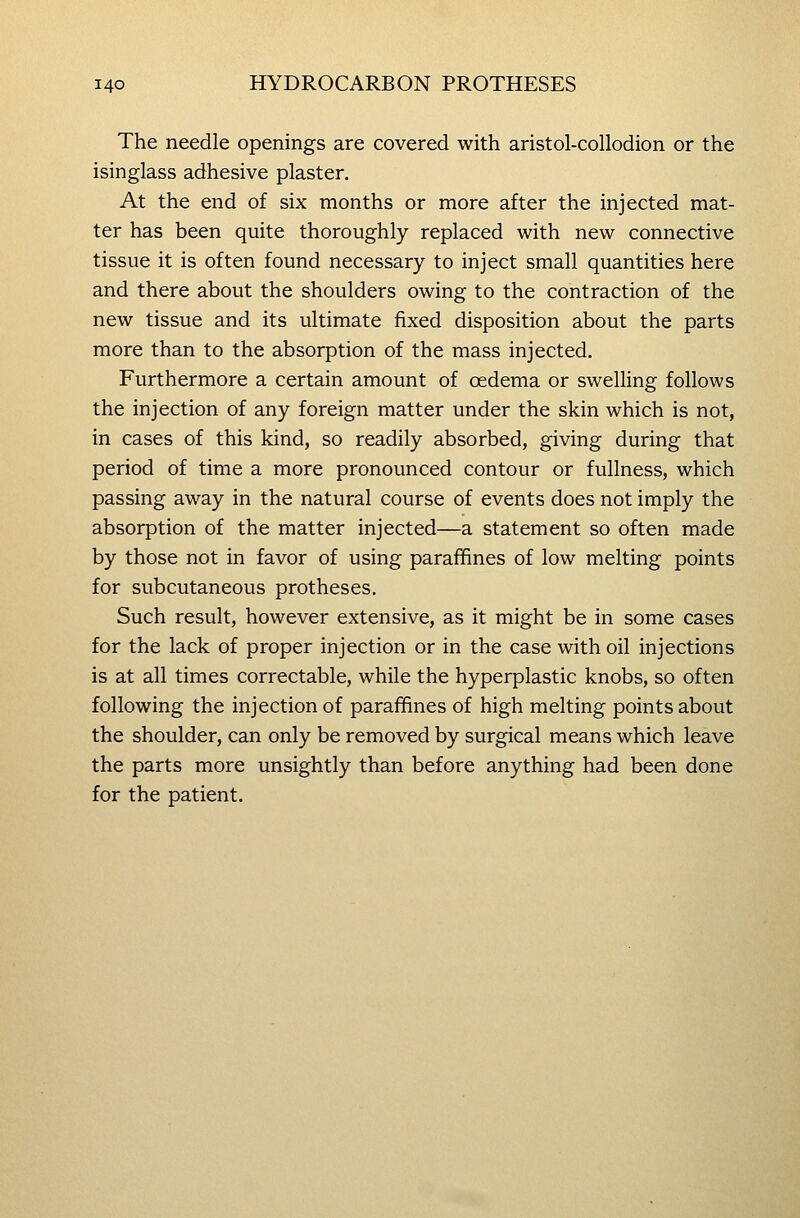 The needle openings are covered with aristol-collodion or the isinglass adhesive plaster. At the end of six months or more after the injected mat- ter has been quite thoroughly replaced with new connective tissue it is often found necessary to inject small quantities here and there about the shoulders owing to the contraction of the new tissue and its ultimate fixed disposition about the parts more than to the absorption of the mass injected. Furthermore a certain amount of oedema or swelling follows the injection of any foreign matter under the skin which is not, in cases of this kind, so readily absorbed, giving during that period of time a more pronounced contour or fullness, which passing away in the natural course of events does not imply the absorption of the matter injected—a statement so often made by those not in favor of using parafifines of low melting points for subcutaneous protheses. Such result, however extensive, as it might be in some cases for the lack of proper injection or in the case with oil injections is at all times correctable, while the hyperplastic knobs, so often following the injection of paraffines of high melting points about the shoulder, can only be removed by surgical means which leave the parts more unsightly than before anything had been done for the patient.