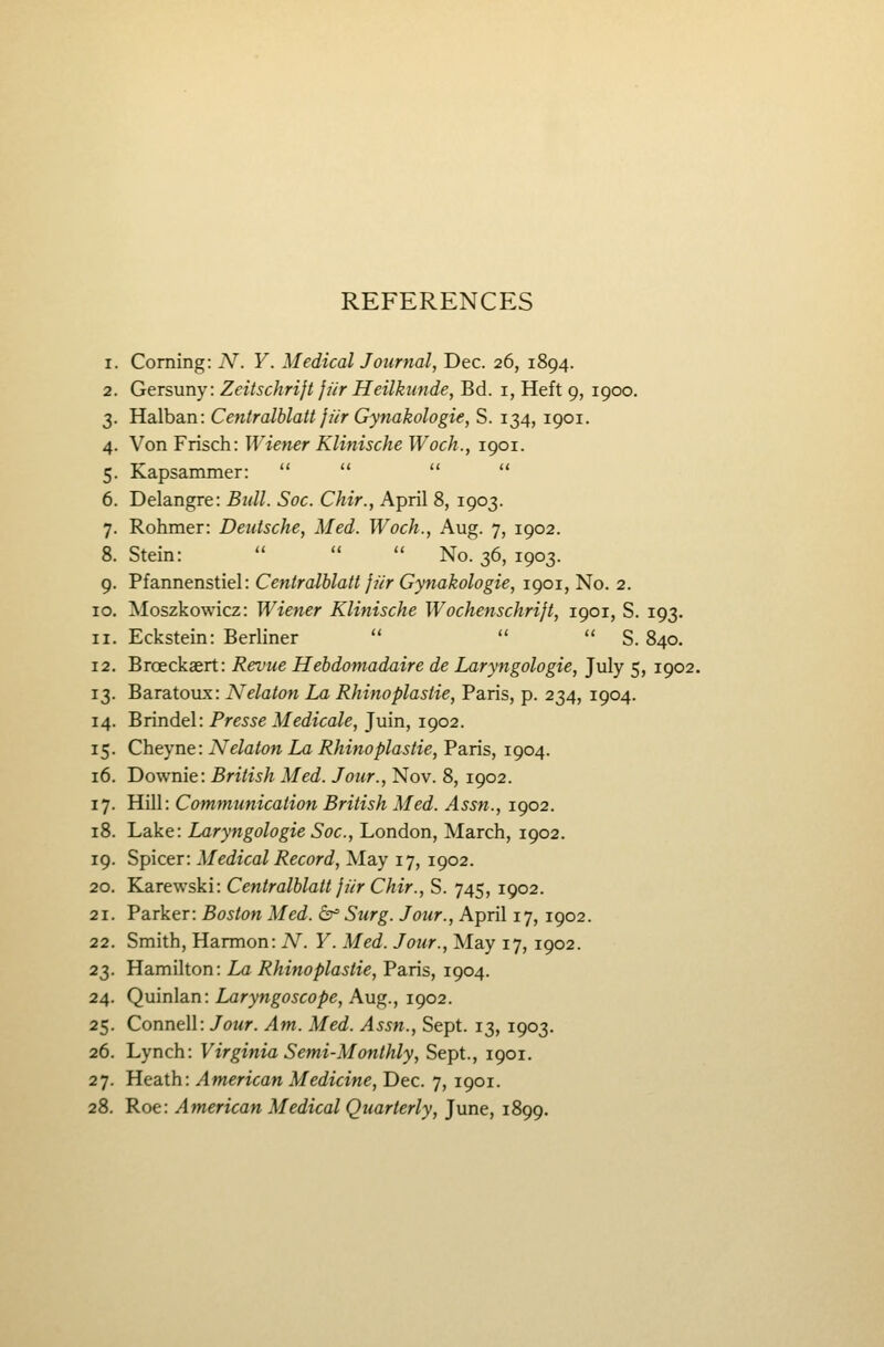 REFERENCES 1. Coming: N. Y. Medical Journal, Dec. 26, 1894. 2. Gersuny: Zeitschrift jiir Heilkunde, Bd. i, Heft 9, 1900. 3. Halban: Centralblatt fur Gynakologie, S. 134, 1901. 4. Von Frisch: Wiener Klinische Wocb., 1901. 5. Kapsammer:     6. Delangre: Bidl. Soc. Chir., April 8, 1903. 7. Rohmer: Deutsche, Med. Woch., Aug. 7, 1902. 8. Stein:    No. 36, 1903. 9. Pfannenstiel: Centralblatt }ur Gynakologie, 1901, No. 2. 10. Moszkowicz: Wiener Klinische Wochenschrijt, 1901, S. 193. 11. Eckstein: Berliner    S. 840. 12. Broeckaert: Revue Hebdomadaire de Laryngologie, July 5, 1902. 13. Baratoux: Nelaton La Rhinoplastie, Paris, p. 234, 1904. 14. 'ErinAtl: Presse Medicale, Juin, 1902. 15. Cheyne: Nelaton La Rhinoplastie, Paris, 1904. 16. Downie: British Med. Jour., Nov. 8, 1902. 17. Hill: Communication British Med. Assn., 1902. 18. Lake: Laryngologie Soc, London, March, 1902. 19. Spicer: Medical Record, May 17, 1902. 20. Karewski: Centralblatt jiir Chir., S. 745, 1902. 21. Parker: Boston Med. (Sr= Surg. Jour., April 17, 1902. 22. Smith, Harmon: N. Y. Med. Jour., May 17, 1902. 23. Hamilton: La Rhinoplastie, Paris, 1904. 24. Q\x\n\ai.n: Laryngoscope, h.\i^., 1902. 25. Connell: Jour. Am. Med. Assn., Sept. 13, 1903. 26. Lynch: Virginia Semi-Monthly, Sept., 1901. 27. Heath: American Medicine, Dec. 7, 1901. 28. Roe: American Medical Quarterly, June, 1899.