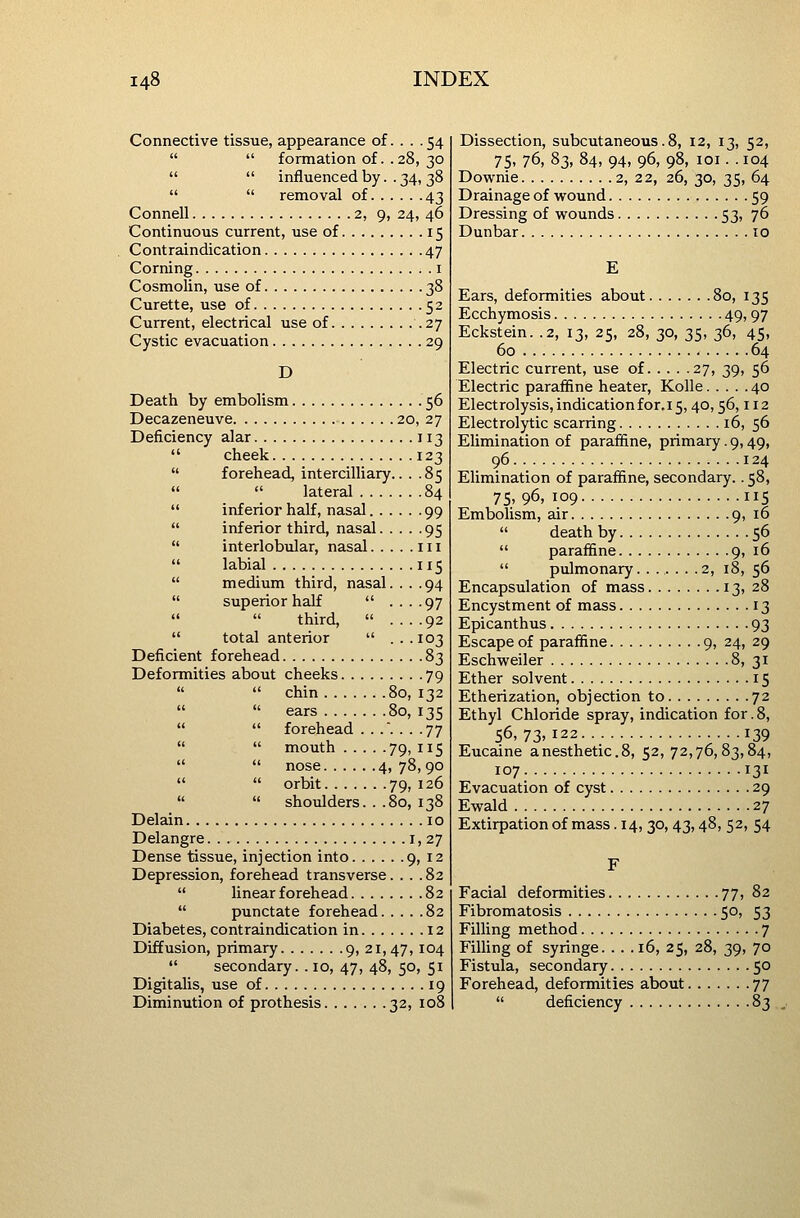 Connective tissue, appearance of.... 54   formation of.. 28, 30   influenced by. . 34, 38   removal of 43 Connell 2, 9, 24, 46 Continuous current, use of 15 Contraindication 47 Corning i Cosmolin, use of 38 Curette, use of 52 Current, electrical use of .27 Cystic evacuation 29 D Death by embolism 56 Decazeneuve 20, 27 Deficiency alar 113  cheek 123  forehead, intercilliary.. . .85   lateral 84  inferior half, nasal 99  inferior third, nasal 95  interlobular, nasal in  labial 115  medium third, nasal. . . .94  superiorhaK  ....97   third,  ....92  total anterior  ...103 Deficient forehead 83 Deformities about cheeks 79   chin 80, 132   ears 80, 135   forehead ...... .77   mouth 79, 115   nose 4, 78, 90   orbit 79, 126   shoulders. . .80, 138 Delain 10 Delangre 1,27 Dense tissue, injection into 9, 12 Depression, forehead transverse.... 82  linear forehead 82  punctate forehead 82 Diabetes, contraindication in 12 Diffusion, primary 9, 21,47, ^04  secondary. . 10, 47, 48, 50, 51 Digitalis, use of 19 Diminution of prothesis 32, 108 Dissection, subcutaneous. 8, 12, 13, 52, 75. 76, 83, 84, 94, 96, 98, loi. . 104 Downie 2, 22, 26, 30, 35, 64 Drainage of wound 59 Dressing of wounds 53, 76 Dunbar 10 Ears, deformities about 80, 135 Ecchymosis 49,97 Eckstein. .2, 13, 25, 28, 30, 35, 36, 45, 60 64 Electric current, use of 27, 39, 56 Electric paraffine heater, Kolle 40 Electrolysis, indication for. 15,40,56,112 Electrolytic scarring 16, 56 Elimination of parafiine, primary. 9,49, 96 124 Elimination of paraffine, secondary.. 58, 75, 96, 109 115 Embolism, air 9, 16  death by 56  paraffine 9, 16  pulmonary. ..... .2, 18, 56 Encapsulation of mass 13, 28 Encystment of mass 13 Epicanthus 93 Escape of paraffine 9, 24, 29 Eschweiler 8, 31 Ether solvent 15 Etherization, objection to 72 Ethyl Chloride spray, indication for. 8, 56,73.122 139 Eucaine anesthetic.8, 52, 72,76,83,84, 107. 131 Evacuation of cyst 29 Ewald 27 Extirpationof mass.14, 30, 43,48, 52, 54 Facial deformities 77, 82 Fibromatosis 50, 53 Filling method 7 Fining of syringe. . . .16, 25, 28, 39, 70 Fistula, secondary 50 Forehead, deformities about 77  deficiency 83