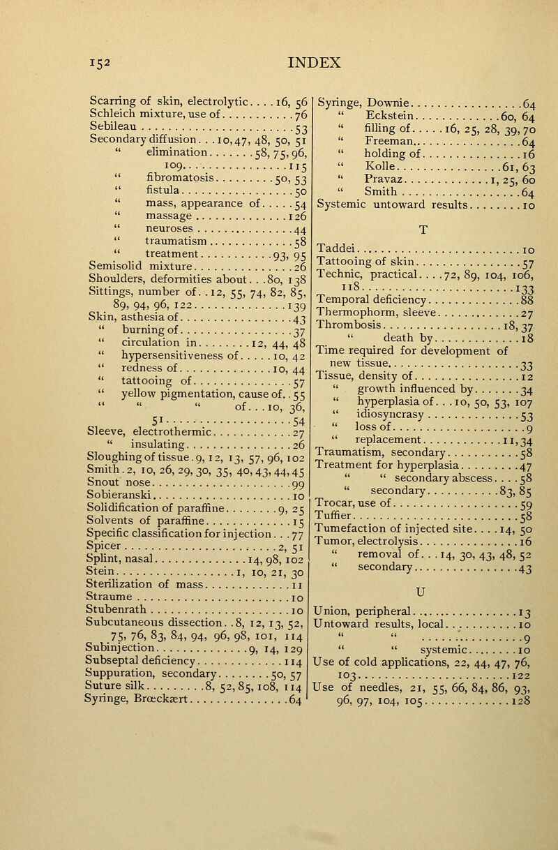 Scarring of skin, electrolytic. . . . i6, 56 Schleich mixture, use of 76 Sebileau ^3 Secondary diffusion. . .10,47, 48, 50, 51  elimination 58, 75,96, 109.. 115  fibromatosis 5°) 53  fistula 50  mass, appearance of 54  massage 126  neuroses 44  traumatism 58  treatment 93, 95 Semisolid mixture 26 Shoulders, deformities about. . .80, 138 Sittings, number of. .12, 55, 74, 82, 85, 89, 94, 96, 122 139 Skin, asthesiaof 43  burning of 37  circulation in 12, 44, 48  hypersensitiveness of 10, 42  redness of 10, 44  tattooing of 57  yellow pigmentation, cause of.. 55 of...10, 36, , 51 54 Sleeve, electrothermic 27  insulating 26 Sloughing of tissue. 9,12, 13, 57, 96, 102 Smith. 2, ID, 26, 29, 30, 35, 40,43,44,45 Snout nose 99 Sobieranski 10 Solidification of paraffine 9i 25 Solvents of paraffine 15 Specific classification for injection... 77 Spicer 2, 51 Splint, nasal 14, 98, 102 Stein I, 10, 21, 30 Sterilization of mass 11 Straume 10 Stubenrath 10 Subcutaneous dissection. .8, 12, 13, 52, 75. 76, 83, 84, 94, 96, 98, loi, 114 Subinjection 9, 14, 129 Subseptal deficiency 114 Suppuration, secondary 5°) 57 Suture silk 8, 52,85,108, 114 Syringe, Broeck^rt 64 Syringe, Dovrnie 64  Eckstein 60, 64  filling of 16, 25, 28, 39, 70  Freeman 64  holding of 16 Kolle 61,63  Pravaz i, 25, 60  Smith 64 Systemic untoward results 10 Taddei 10 Tattooing of skin 57 Technic, practical. . . .72, 89, 104, 106, 118 133 Temporal deficiency 88 Thermophorm, sleeve 27 Thrombosis 18, 37  death by 18 Time required for development of new tissue 33 Tissue, density of 12  growth influenced by 34  hyperplasia of. . . 10, 50, 53, 107  idiosyncrasy 53  loss of 9  replacement 11>34 Traumatism, secondary 58 Treatment for hyperplasia 47   secondary abscess.... 58  secondary 83, 85 Trocar, use of 59 Tuffier 58 Tumefaction of injected site. ... 14, 50 Tumor, electrolysis 16  removal of. . . 14, 30, 43, 48, 52  secondary 43 U Union, peripheral 13 Untoward results, local 10  9   systemic 10 Use of cold applications, 22, 44, 47, 76, 103 122 Use of needles, 21, 55, 66, 84, 86, 93, 96, 97, 104, 105 128