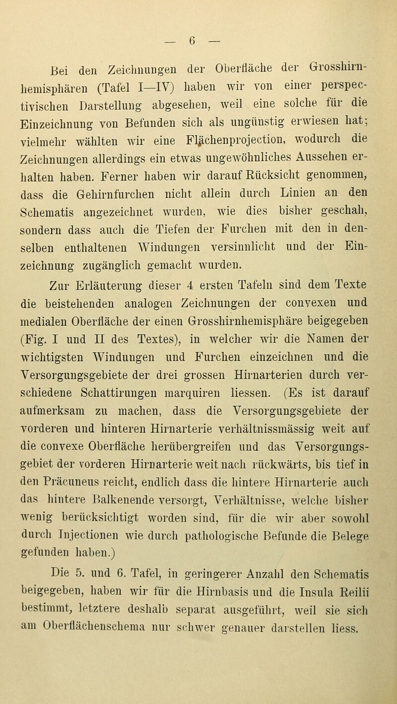 Bei den Zeichnungen der Oberfläche der Grosshirn- hemisphären (Tafel I—IV) haben wir von einer perspec- tivischen Darstellung' abgesehen, weil eine solche für die Einzeichnung von Befunden sich als ungünstig erwiesen hat; vielmehr wählten wir eine Flächenprojection, wodurch die Zeichnungen allerdings ein etwas ungewöhnliches Aussehen er- halten haben. Ferner haben wir darauf Rücksicht genommen, dass die Gehirnfurchen nicht allein durch Linien an den Schematis angezeichnet wurden, wie dies bisher geschah, sondern dass auch die Tiefen der Furchen mit den in den- selben enthaltenen Windungen versinnlicht und der Ein- zeichnung zugänglich gemacht wurden. Zur Erläuterung dieser 4 ersten Tafeln sind dem Texte die beistellenden analogen Zeichnungen der convexen und medialen Oberfläche der einen Grosshirnhemisphäre beigegeben (Fig. I und II des Textes), in welcher wir die Namen der wichtigsten Windungen und Furchen einzeichnen und die Versorgungsgebiete der drei grossen Hirnarterien durch ver- schiedene Schattirungen marquiren Hessen. (Es ist darauf aufmerksam zu machen, dass die Versorgungsgebiete der vorderen und hinteren Hirnarterie verhältnissmässig weit auf die convexe Oberfläche herübergreifen und das Versorgungs- gebiet der vorderen Hirnarterie weit nach rückwärts, bis tief in den Präcuneus reicht, endlich dass die hintere Hirnarterie auch das hintere Balkenende versorgt, Verhältnisse, welche bisher wenig berücksichtigt worden sind, für die wir aber sowohl durch Injectionen wie durch pathologische Befunde die Belege gefunden haben.) Die 5. und 6. Tafel, in geringerer Anzahl den Schematis beigegeben, haben wir für die Hirnbasis und die Insula Reilii bestimmt, letztere deshalb separat ausgeführt, weil sie sich am Oberflächenschema nur schwer genauer darstellen Hess.