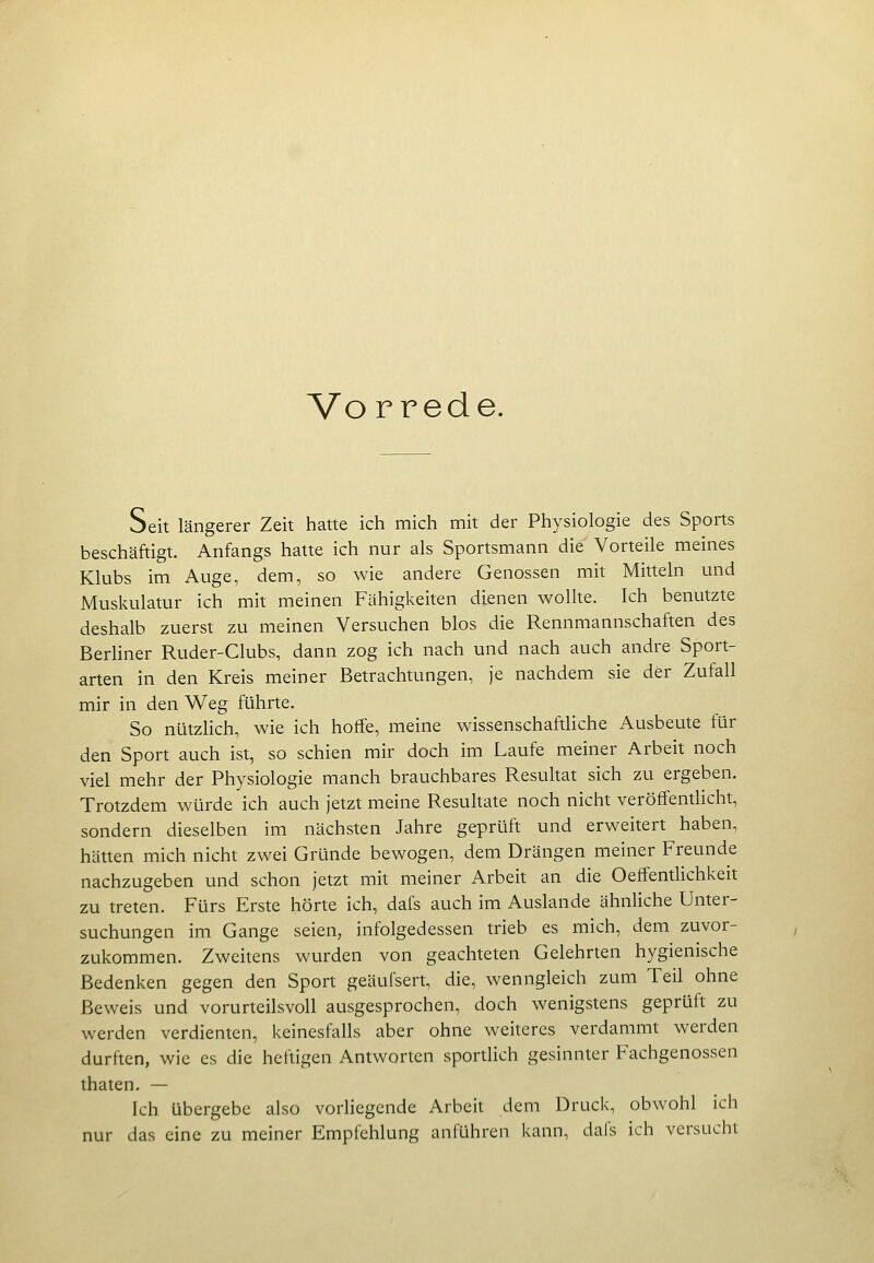 Vo rrede. Seit längerer Zeit hatte ich mich mit der Physiologie des Sports beschäftigt. Anfangs hatte ich nur als Sportsmann die Vorteile meines Klubs im Auge, dem, so wie andere Genossen mit Mitteln und Muskulatur ich mit meinen Fähigkeiten dienen wollte. Ich benutzte deshalb zuerst zu meinen Versuchen blos die Rennmannschaften des Berliner Ruder-Clubs, dann zog ich nach und nach auch andre Sport- arten in den Kreis meiner Betrachtungen, je nachdem sie der Zufall mir in den Weg führte. So nützlich, wie ich hoffe, meine wissenschaftliche Ausbeute für den Sport auch ist, so schien mir doch im Laufe meiner Arbeit noch viel mehr der Physiologie manch brauchbares Resultat sich zu ergeben. Trotzdem würde ich auch jetzt meine Resultate noch nicht veröffentlicht, sondern dieselben im nächsten Jahre geprüft und erweitert haben, hätten mich nicht zwei Gründe bewogen, dem Drängen meiner Freunde nachzugeben und schon jetzt mit meiner Arbeit an die Oeffenthchkeit zu treten. Fürs Erste hörte ich, dafs auch im Auslande ähnhche Unter- suchungen im Gange seien, infolgedessen trieb es mich, dem zuvor- zukommen. Zweitens wurden von geachteten Gelehrten hygienische Bedenken gegen den Sport geäufsert, die, wenngleich zum Teil ohne Beweis und vorurteilsvoll ausgesprochen, doch wenigstens geprüft zu werden verdienten, keinesfalls aber ohne weiteres verdammt werden durften, wie es die heftigen Antworten sportlich gesinnter Fachgenossen thaten, — Ich übergebe also vorliegende Arbeit dem Druck, obwohl ich nur das eine zu meiner Empfehlung anführen kann, dafs ich versucht