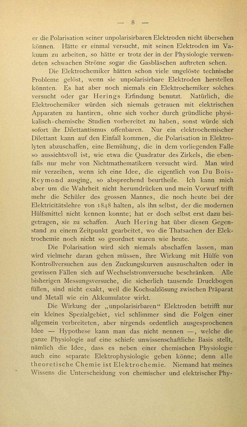 er die Polarisation seiner unpolarisirbaren Elektroden nicht übersehen können. Hätte er einmal versucht, mit seinen Elektroden im Va- kuum zu arbeiten, so hätte er trotz der in der Physiologie verwen- deten schwachen Ströme sogar die Gasbläschen auftreten sehen. Die Elektrochemiker hätten schon viele ungelöste technische Probleme gelöst, wenn sie unpolarisirbare Elektroden herstellen könnten. Es hat aber noch niemals ein Elektrochemiker solches versucht oder gar Herings Erfindung benutzt. Natürlich, die Elektrochemiker würden sich niemals getrauen mit elektrischen Apparaten zu hantiren, ohne sich vorher durch gründliche physi- kalisch-chemische Studien vorbereitet zu haben, sonst würde sich sofort ihr Dilettantismus offenbaren. Nur ein elektrochemischer Dilettant kann auf den Einfall kommen, die Polarisation in Elektro- lyten abzuschaffen, eine Bemühung, die in dem vorliegenden Falle so aussichtsvoll ist, wie etwa die Quadratur des Zirkels, die eben- falls nur mehr von Nichtmathematikern versucht wird. Man wird mir verzeihen, wenn ich eine Idee, die eigentlich von Du Bois- Reymond ausging, so absprechend beurtheile. Ich kann mich aber um die Wahrheit nicht herumdrücken und mein Vorwurf trifft mehr die Schüler des grossen Mannes, die noch heute bei der Elektricitätslehre von 1848 halten, als ihn selbst, der die modernen Hülfsmittel nicht kennen konnte; hat er doch selbst erst dazu bei- getragen, sie zu schaffen. Auch Hering hat über diesen Gegen- stand zu einem Zeitpunkt gearbeitet, wo die Thatsachen der Elek- trochemie noch nicht so geordnet waren wie heute. Die Polarisation wird sich niemals abschaffen lassen, man wird vielmehr daran gehen müssen, ihre Wirkung mit Hülfe von Kontrollversuchen aus den Zuckungskurven auszuschalten oder in gewissen Fällen sich auf Wechselstromversuche beschränken. Alle bisherigen Messungsversuche, die sicherlich tausende Druckbogen füllen, sind nicht exakt, weil die Kochsalzlösung zwischen Präparat und Metall wie ein Akkumulator wirkt. Die Wirkung der ,,unpolarisirbaren Elektroden betrifft nur ein kleines Spezialgebiet, viel schlimmer sind die Folgen einer allgemein verbreiteten, aber nirgends ordentlich ausgesprochenen Idee — Hypothese kann man das nicht nennen —, welche die ganze Physiologie auf eine schiefe unwissenschaftliche Basis stellt, nämlich die Idee, dass es neben einer chemischen Physiologie- auch eine separate Elektrophysiologie geben könne; denn alle theoretische Chemie ist Elektrochemie. Niemand hat meines Wissens die Unterscheidung von chemischer und elektrischer Phy-