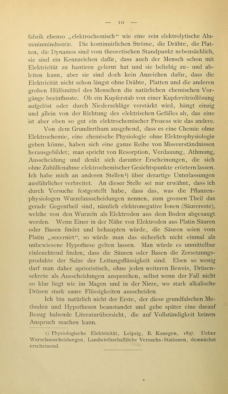lO -^— fabrik ebenso „elektrochemisch wie eine rein elektrolytische Alu- miniumindustrie. Die kontinuirlichen Ströme, die Drähte, die Plat- ten, die Dynamos sind vom theoretischen Standpunkt nebensächlich, sie sind ein Kennzeichen dafür, dass auch der Mensch schon mit Elektricität zu hantiren gelernt hat und sie beliebig zu- und ab- leiten kann, aber sie sind doch kein Anzeichen dafür, dass die Elektricität nicht schon längst ohne Drähte, Platten und die anderen groben Hülfsmittel des Menschen die natürlichen chemischen Vor- gänge beeinflusste. Ob ein Kupferstab von einer Kupfervitriollösung aufgelöst oder durch Niederschläge verstärkt wird, hängt einzig und allein von der Richtung des elektrischen Gefälles ab, das eine ist aber eben so gut ein elektrochemischer Prozess wie das andere. Von dem Grundirrthum ausgehend, dass es eine Chemie ohne Elektrochemie, eine chemische Physiologie ohne Elektrophysiologie geben könne, haben sich eine ganze Reihe von Missverständnissen herausgebildet; man spricht von Resorption, Verdauung, Athmung, Ausscheidung und denkt sich darunter Erscheinungen, die sich ohne Zuhülfenahme elektrochemischer Gesichtspunkte erörtern lassen. Ich habe mich an anderen Stellen^) über derartige Unterlassungen ausführlicher verbreitet. An dieser Stelle sei nur erwähnt, dass ich durch Versuche festgestellt habe, dass das, was die Pflanzen- physiologen Wurzelausscheidungen nennen, zum grossen Theil das gerade Gegentheil sind, nämlich elektronegative Ionen (Säurereste), welche von den Wurzeln als Elektroden aus dem Boden abgesaugt werden. Wenn Einer in der Nähe von Elektroden aus Platin Säuren oder Basen findet und behaupten würde, die Säuren seien vom Platin „secernirt, so würde man das sicherlich nicht einmal als unbewiesene Hypothese gelten lassen. Man würde es unmittelbar einleuchtend finden, dass die Säuren oder Basen die Zersetzungs- produkte der Salze der Leitungsflüssigkeit sind. Eben so wenig darf man daher aprioristisch, ohne jeden weiteren Beweis, Drüsen- sekrete als Ausscheidungen ansprechen, selbst wenn der Fall nicht so klar liegt wie im Magen und in der Niere, wo stark alkalische Drüsen stark saure Flüssigkeiten ausscheiden. Ich bin natürlich nicht der Erste, der diese grundfalschen Me- thoden und Hypothesen beanstandet und gebe später eine darauf Bezug habende Literaturübersicht, die auf Vollständigkeit keinen Anspruch machen kann. i) Physiologische Elektricität, Leipzig, B. Konegen, 1897. lieber Wurzelausscheidungen, Landwirthschaftliche Versuchs-Stationen, demnächst erscheinend.