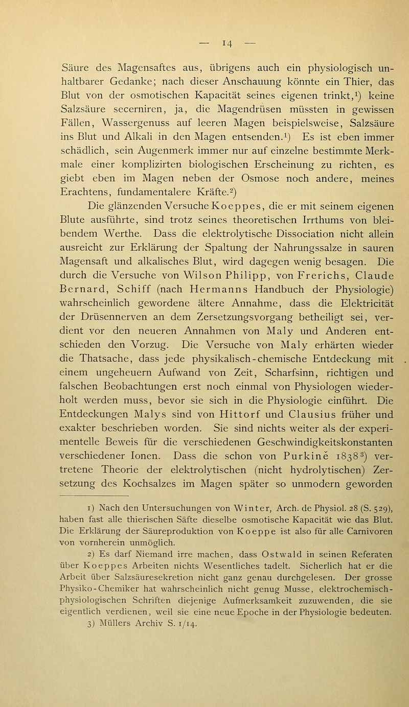 Säure des Magensaftes aus, übrigens auch ein physiologisch un- haltbarer Gedanke; nach dieser Anschauung könnte ein Thier, das Blut von der osmotischen Kapacität seines eigenen trinkt,i) keine Salzsäure secerniren, ja, die Magendrüsen müssten in gewissen Fällen, Wassergenuss auf leeren Magen beispielsweise, Salzsäure ins Blut und Alkali in den Magen entsenden.i) Es ist eben immer schädlich, sein Augenmerk immer nur auf einzelne bestimmte Merk- male einer komphzirten biologischen Erscheinung zu richten, es giebt eben im Magen neben der Osmose noch andere, meines Erachtens, fundamentalere Kräfte.-) Die glänzenden Versuche Koeppes, die er mit seinem eigenen Blute ausführte, sind trotz seines theoretischen Irrthums von blei- bendem Werthe. Dass die elektrolytische Dissociation nicht allein ausreicht zur Erklärung der Spaltung der Nahrungssalze in sauren Magensaft und alkalisches Blut, wird dagegen wenig besagen. Die durch die Versuche von Wilson Philipp, von Frerichs, Claude Bernard, Schiff (nach Hermanns Handbuch der Physiologie) wahrscheinlich gewordene ältere Annahme, dass die Elektricität der Drüsennerven an dem Zersetzungsvorgang betheiligt sei, ver- dient vor den neueren Annahmen von Maly und Anderen ent- schieden den Vorzug. Die Versuche von Maly erhärten wieder die Thatsache, dass jede physikalisch-chemische Entdeckung mit einem Ungeheuern Aufwand von Zeit, Scharfsinn, richtigen und falschen Beobachtungen erst noch einmal von Physiologen wieder- holt werden muss, bevor sie sich in die Physiologie einführt. Die Entdeckungen Malys sind von Hittorf und Clausius früher und exakter beschrieben worden. Sie sind nichts weiter als der experi- mentelle Beweis für die verschiedenen Geschwindigkeitskonstanten verschiedener Ionen. Dass die schon von Purkine 18383) ver- tretene Theorie der elektrolytischen (nicht hydrolytischen) Zer- setzung des Kochsalzes im Magen später so unmodern geworden i) Nach den Untersuchungen von Winter, Arch. de Physiol. 28 (S. 529), haben fast alle thierischen Säfte dieselbe osmotische Kapacität wie das Blut. Die Erklärung der Säureproduktion von Koeppe ist also für alle Carnivoren von vornherein unmöglich. 2) Es darf Niemand irre machen, dass Ostwald in seinen Referaten über Koeppes Arbeiten nichts Wesentliches tadelt. Sicherlich hat er die Arbeit über Salzsäuresekretion nicht ganz genau durchgelesen. Der grosse Physiko-Chemiker hat wahrscheinlich nicht genug Müsse, elektrochemisch- physiologischen Schriften diejenige Aufmerksamkeit zuzuwenden, die sie eigentlich verdienen, weil sie eine neue Epoche in der Physiologie bedeuten. 3) Müllers Archiv S. 1/14.