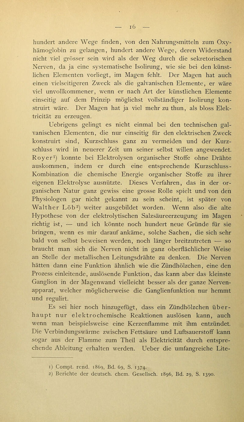 hundert andere Wege finden, von den Nahrungsmitteln zum Oxy- hämoglobin zu gelangen, hundert andere Wege, deren Widerstand nicht viel grösser sein wird als der Weg durch die sekretorischen Nerven, da ja eine systematische Isolirung, wie sie bei den künst- lichen Elementen vorliegt, im Magen fehlt. Der Magen hat auch einen vielseitigeren Zweck als die galvanischen Elemente, er wäre viel unvollkommener, wenn er nach Art der künstlichen Elemente einseitig auf dem Prinzip möglichst vollständiger Isolirung kon- struirt wäre. Der Magen hat ja viel mehr zu thun, als bloss Elek- tricität zu erzeugen. Uebrigens gelingt es nicht einmal bei den technischen gal- vanischen Elementen, die nur einseitig für den elektrischen Zweck konstruirt sind, Kurzschluss ganz zu vermeiden und der Kurz- schluss wird in neuerer Zeit um seiner selbst willen angewendet. Roy er 1) konnte bei Elektrolysen organischer Stoffe ohne Drähte auskommen, indem er durch eine entsprechende Kurzschluss- Kombination die chemische Energie organischer Stoffe zu ihrer eigenen Elektrolyse ausnützte. Dieses Verfahren, das in der or- ganischen Natur ganz gewiss eine grosse Rolle spielt und von den Physiologen gar nicht gekannt zu sein scheint, ist später von Walther Lob-) weiter ausgebildet worden. Wenn also die alte Hypothese von der elektrolytischen Salzsäureerzeugung im Magen richtig ist, — und ich könnte noch hundert neue Gründe für sie bringen, wenn es mir darauf ankäme, solche Sachen, die sich sehr bald von selbst beweisen werden, noch länger breitzutreten — so braucht man sich die Nerven nicht in ganz oberflächlicher Weise an Stelle der metallischen Leitungsdrähte zu denken. Die Nerven hätten dann eine Funktion ähnlich wie die Zündhölzchen, eine den Prozess einleitende, auslösende Funktion, das kann aber das kleinste Ganglion in der Magenwand vielleicht besser als der ganze Nerven- apparat, welcher möglicherweise die Ganglienfunktion nur hemmt und regulirt. Es sei hier noch hinzugefügt, dass ein Zündhölzchen über- haupt nur elektrochemische Reaktionen auslösen kann, auch wenn man beispielsweise eine Kerzenflamme mit ihm entzündet. Die Verbindungswärm.e zwischen Fettsäure und Luftsauerstoff kann sogar aus der Flamme zum Theil als Elektricität durch entspre- chende Ableitung erhalten werden. Ueber die umfangreiche Lite- i) Compt. rend. i86q, Bd. 69, S. 1374. 2) Berichte der deutsch, ehem. Gesellsch. 1896, Bd. 29, S. 1390.
