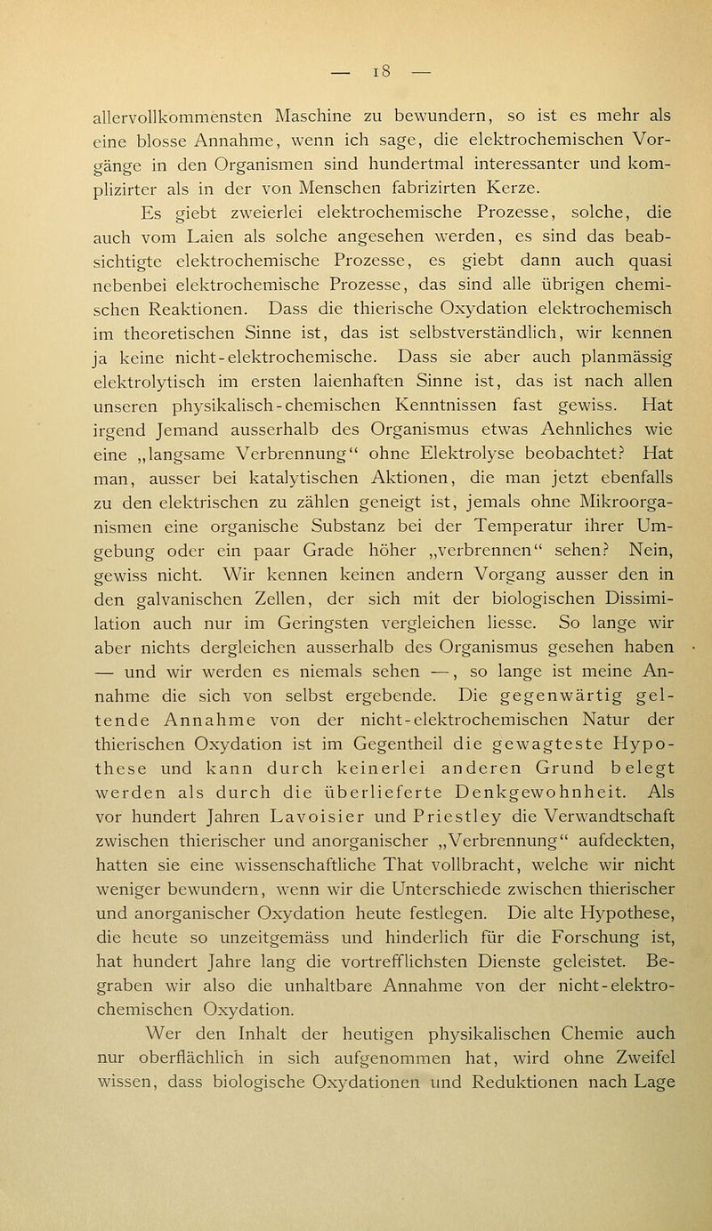 allervollkommensten Maschine zu bewundern, so ist es mehr als eine blosse Annahme, wenn ich sage, die elektrochemischen Vor- gänge in den Organismen sind hundertmal interessanter und kom- phzirter als in der von Menschen fabrizirten Kerze. Es giebt zweierlei elektrochemische Prozesse, solche, die auch vom Laien als solche angesehen werden, es sind das beab- sichtigte elektrochemische Prozesse, es giebt dann auch quasi nebenbei elektrochemische Prozesse, das sind alle übrigen chemi- schen Reaktionen. Dass die thierische Oxydation elektrochemisch im theoretischen Sinne ist, das ist selbstverständlich, wir kennen ja keine nicht-elektrochemische. Dass sie aber auch planmässig elektrolytisch im ersten laienhaften Sinne ist, das ist nach allen unseren physikalisch-chemischen Kenntnissen fast gewiss. Hat irgend Jemand ausserhalb des Organismus etwas Aehnliches wie eine ,,langsame Verbrennung ohne Elektrolyse beobachtet.? Hat man, ausser bei katalytischen Aktionen, die man jetzt ebenfalls zu den elektrischen zu zählen geneigt ist, jemals ohne Mikroorga- nismen eine organische Substanz bei der Temperatur ihrer Um- gebung oder ein paar Grade höher ,,verbrennen sehen.? Nein, gewiss nicht. Wir kennen keinen andern Vorgang ausser den in den galvanischen Zellen, der sich mit der biologischen Dissimi- lation auch nur im Geringsten vergleichen Hesse. So lange wir aber nichts dergleichen ausserhalb des Organismus gesehen haben — und wir werden es niemals sehen —, so lange ist meine An- nahme die sich von selbst ergebende. Die gegenwärtig gel- tende Annahme von der nicht-elektrochemischen Natur der thierischen Oxydation ist im Gegentheil die gewagteste Hypo- these und kann durch keinerlei anderen Grund belegt werden als durch die überlieferte Denkgewohnheit. Als vor hundert Jahren Lavoisier und Priestley die Verwandtschaft zwischen thierischer und anorganischer „Verbrennung aufdeckten, hatten sie eine wissenschaftliche That vollbracht, welche wir nicht weniger bewundern, wenn wir die Unterschiede zwischen thierischer und anorganischer Oxydation heute festlegen. Die alte Hypothese, die heute so unzeitgemäss und hinderlich für die Forschung ist, hat hundert Jahre lang die vortrefflichsten Dienste geleistet. Be- graben wir also die unhaltbare Annahme von der nicht-elektro- chemischen Oxydation. Wer den Inhalt der heutigen physikalischen Chemie auch nur oberflächlich in sich aufgenommen hat, wird ohne Zweifel wissen, dass biologische Oxydationen und Reduktionen nach Lage