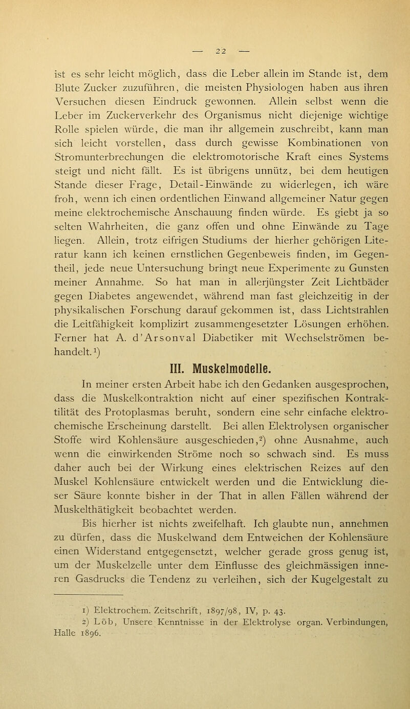 ist es sehr leicht möglich, dass die Leber allein im Stande ist, dern Blute Zucker zuzuführen, die meisten Physiologen haben aus ihren Versuchen diesen Eindruck gewonnen. Allein selbst wenn die Leber im Zuckerverkehr des Organismus nicht diejenige wichtige Rolle spielen würde, die man ihr allgemein zuschreibt, kann man sich leicht vorstellen, dass durch gewisse Kombinationen von Stromunterbrechungen die elektromotorische Kraft eines Systems steigt und nicht fällt. Es ist übrigens unnütz, bei dem heutigen Stande dieser Frage, Detail-Einwände zu widerlegen, ich wäre froh, wenn ich einen ordentlichen Einwand allgemeiner Natur gegen meine elektrochemische Anschauung finden würde. Es giebt ja so selten Wahrheiten, die ganz offen und ohne Einwände zu Tage liegen. Allein, trotz eifrigen Studiums der hierher gehörigen Lite- ratur kann ich keinen ernstlichen Gegenbeweis finden, im Gegen- theil, jede neue Untersuchung bringt neue Experimente zu Gunsten meiner Annahme. So hat man in allerjüngster Zeit Lichtbäder gegen Diabetes angewendet, während man fast gleichzeitig in der physikalischen Forschung daraufgekommen ist, dass Lichtsirahlen die Leitfähigkeit komplizirt zusammengesetzter Lösungen erhöhen. Ferner hat A. d'Arsonval Diabetiker mit Wechselströmen be- handelt. 1) III. Muskelmodelle. In meiner ersten Arbeit habe ich den Gedanken ausgesprochen, dass die Muskelkontraktion nicht auf einer spezifischen Kontrak- tilität des Protoplasmas beruht, sondern eine sehr einfache elektro- chemische Erscheinung darstellt. Bei allen Elektrolysen organischer Stoffe wird Kohlensäure ausgeschieden,-) ohne Ausnahme, auch wenn die einwirkenden Ströme noch so schwach sind. Es muss daher auch bei der Wirkung eines elektrischen Reizes auf den Muskel Kohlensäure entwickelt werden und die Entwicklung die- ser Säure konnte bisher in der That in allen Fällen während der Muskelthätigkeit beobachtet werden. Bis hierher ist nichts zweifelhaft. Ich glaubte nun, annehmen zu dürfen, dass die Muskelwand dem Entweichen der Kohlensäure einen Widerstand entgegensetzt, welcher gerade gross genug ist, um der Muskelzelle unter dem Einflüsse des gleichmässigen inne- ren Gasdrucks die Tendenz zu verleihen, sich der Kugelgestalt zu i) Elektrochem. Zeitschrift, 1897/98, IV, p. 43. 2) Lob, Unsere Kenntnisse in der Elektrolyse organ. Verbindungen, Halle 1896.