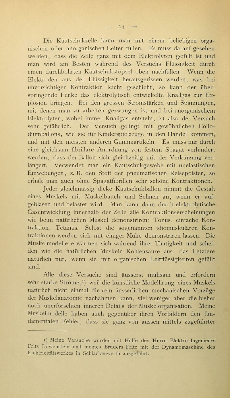 Die Kautschukzelle kann man mit einem beliebigen orga- nischen oder anorganischen Leiter füllen. Es muss darauf gesehen werden, dass die Zelle ganz mit dem Elektrolyten gefüllt ist und man wird am Besten während des Versuchs Flüssigkeit durch einen durchbohrten Kautschukstöpsel oben nachfüllen. Wenn die Elektroden aus der Flüssigkeit herausgerissen werden, was bei unvorsichtiger Kontraktion leicht geschieht, so kann der über- springende Funke das elektrolytisch entwickelte Knallgas zur Ex- plosion bringen. Bei den grossen Stromstärken und Spannungen, mit denen man zu arbeiten gezwungen ist und bei unorganischem Elektrolyten, wobei immer Knallgas entsteht, ist also der Versuch sehr gefährlich. Der Versuch gelingt mit gewöhnlichen Collo- diumballons, wie sie für Kinderspielzeuge in den Handel kommen, und mit den meisten anderen Gummiartikeln. Es muss nur durch eine gleichsam fibrilläre Anordnung von festem Spagat verhindert werden, dass der Ballon sich gleichzeitig mit der Verkürzung ver- längert. Verwendet man ein Kautschukgewebe mit unelastischen Einwebungen, z. B. den Stoff der pneumatischen Reisepolster, so erhält man auch ohne Spagatfibrillen sehr schöne Kontraktionen. Jeder gleichmässig dicke Kautschukballon nimmt die Gestalt eines Muskels mit Muskelbauch und Sehnen an, wenn er auf- geblasen und belastet wird. Man kann dann durch elektrolytische Gasentwicklung innerhalb der Zelle alle Kontraktionserscheinungen wie beim natürlichen Muskel demonstriren: Tonus, einfache Kon- traktion, Tetanus. Selbst die sogenannten idiomuskulären Kon- traktionen werden sich mit einiger Mühe demonstriren lassen. Die Muskelmodelle erwärmen sich während ihrer Thätigkeit und schei- den wie die natürlichen Muskeln Kohlensäure aus, das Letztere natürlich nur, wenn sie mit organischen Leitflüssigkeiten gefüllt sind. Alle diese Versuche sind äusserst mühsam und erfordern sehr starke Ströme,i) weil die künstliche Modellirung eines Muskels natürhch nicht einmal die rein äusserlichen mechanischen Vorzüge der Muskelanatomie nachahmen kann, viel weniger aber die bisher noch unerforschten inneren Details der Muskelorganisation. Meine Muskelmodelle haben auch gegenüber ihren Vorbildern den fun- damentalen Fehler, dass sie ganz von aussen mittels zugeführter i) Meine Versuche wurden mit Hülfe des Herrn Elektro-Ingenieurs Fritz Löwenstein und meines Bruders Fritz mit der Dynamomaschine des Elektricitätswerkes in Schlackemverth ausgeführt.