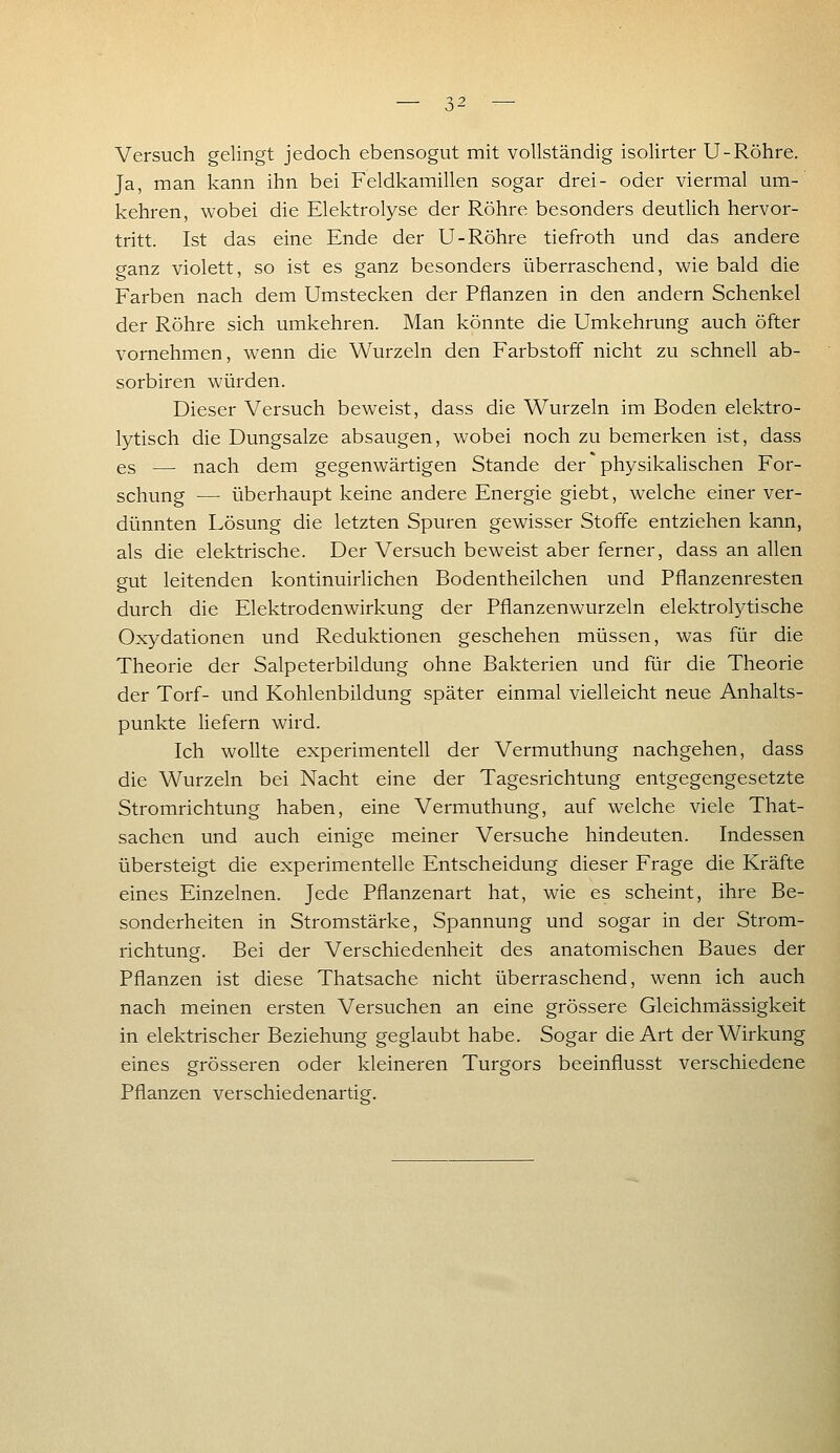 Versuch gelingt jedoch ebensogut mit vollständig isolirter U-Röhre. Ja, man kann ihn bei Feldkamillen sogar drei- oder viermal um- kehren, wobei die Elektrolyse der Röhre besonders deutlich hervor- tritt. Ist das eine Ende der U-Röhre tiefroth und das andere ganz violett, so ist es ganz besonders überraschend, wie bald die Farben nach dem Umstecken der Pflanzen in den andern Schenkel der Röhre sich umkehren. Man könnte die Umkehrung auch öfter vornehmen, wenn die Wurzeln den Farbstoff nicht zu schnell ab- sorbiren würden. Dieser Versuch beweist, dass die Wurzeln im Boden elektro- lytisch die Dungsalze absaugen, wobei noch zu bemerken ist, dass es — nach dem gegenwärtigen Stande der physikalischen For- schung — überhaupt keine andere Energie giebt, welche einer ver- dünnten Lösung die letzten Spuren gewisser Stoffe entziehen kann, als die elektrische. Der Versuch beweist aber ferner, dass an allen gut leitenden kontinuirlichen Bodentheilchen und Pflanzenresten durch die Elektrodenwirkung der Pflanzenwurzeln elektrolytische Oxydationen und Reduktionen geschehen müssen, was für die Theorie der Salpeterbildung ohne Bakterien und für die Theorie der Torf- und Kohlenbildung später einmal vielleicht neue Anhalts- punkte liefern wird. Ich wollte experimentell der Vermuthung nachgehen, dass die Wurzeln bei Nacht eine der Tagesrichtung entgegengesetzte Stromrichtung haben, eine Vermuthung, auf welche viele That- sachen und auch einige meiner Versuche hindeuten. Indessen übersteigt die experimentelle Entscheidung dieser Frage die Kräfte eines Einzelnen. Jede Pflanzenart hat, wie es scheint, ihre Be- sonderheiten in Stromstärke, Spannung und sogar in der Strom- richtung. Bei der Verschiedenheit des anatomischen Baues der Pflanzen ist diese Thatsache nicht überraschend, wenn ich auch nach meinen ersten Versuchen an eine grössere Gleichmässigkeit in elektrischer Beziehung geglaubt habe. Sogar die Art der Wirkung eines grösseren oder kleineren Turgors beeinflusst verschiedene Pflanzen verschiedenartig.