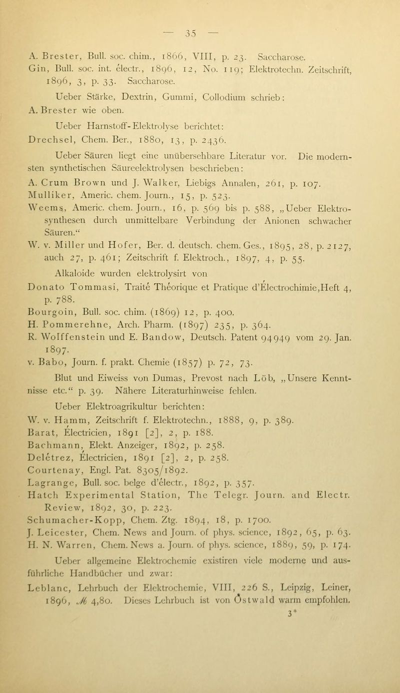 A. Brester, Bull. soc. chim., 1866, VIII, p. 2^,. Saccharose. Gin, Bull. soc. int. electr., i8g6, 12, No. 119; Elektrotechn. Zeitschrift, 1896, 3, p. 33. Saccharose. Ueber Stärke, Dextrin, Gummi, Collodium schrieb: A.Brest er wie oben. Uebcr Harnstoff - Elektrolyse berichtet: Drechsel, Chem. Ben, 1880, 13, p. 2436. Ueber Säuren liegt eine unübersehbare Literatur vor. Die modern- sten synthetischen Säureelektrolysen beschrieben: A. Cr um Brown und J. Walker, Liebigs Annalen, 261, p. 107. Mulliker, Americ. chem. Journ., 15, p. 523. Weems, Americ. chem. Journ., 16, p. 569 bis p. 588, „Ueber Elektro- .synthescn durch unmittelbare Verbindung der Anionen schwacher Säuren. W. V. Miller und Hofer, Ber. d. deutsch, chem. Ges., 1895, 28, p. 2127, auch 2j, p. 461; Zeitschrift f. Elcktroch., 1897, 4, p. 55. Alkaloide wurden elektrolysirt von Donato Tommasi, Traite Theoriciue et Pratique d'Electrochimie,Heft 4, p. 788. Bourgoin, Bull. soc. chim. (1869) 12, p. 400. H. Pommerehne, Arch. Pharm. (1897) 235, p. 364. R. Wolffenstein und E. Bandow, Deutsch. Patent 94949 vom 29. Jan. 1897. V. Babo, Journ. f. prakt. Chemie (1857) p. 72, y^. Blut und Eiweiss von Dumas, Prevost nach Lob, „Unsere Kennt- nisse etc. p. 39. Nähere Literaturhinweise fehlen. Ueber Elektroagrikultur berichten: W. v. Hamm, Zeitschrift f. Elektrotechn., 1888, 9, p. 389. Barat, Electricien, 1891 [2], 2, p. 188. Bachmann, Elekt. Anzeiger, 1892, p. 258. Delctrez, Electricien, 1891 [2], 2, p. 258. Courtenay, Engl. Pat. 8305/1892. Lagrange, Bull. soc. beige d'electr., 1892, p. 357. Hatch Experimental Station, The Telcgr. Journ. and Electr. Review, 1892, 30, p. 223. Schumacher-Kopp, Chem. Ztg. 1894, 18, p. 1700. J. Leicester, Chem. News and Journ. of phys. scicncc, 1892, O5, p. 63. H. N. Warren, Chem. News a. Journ. of phys. scicnce, 1889, 59, p. 174. Ueber allgemeine Elektrochemie existiren viele moderne und aus- führliche Handbücher und zwar: Leblanc, Lehrbuch der Elektrochemie, VIII, 226 S., Leipzig, Leiner, 1896, J6 4,80. Dieses Lehrbuch ist von Östwald warm empfohlen. 3*
