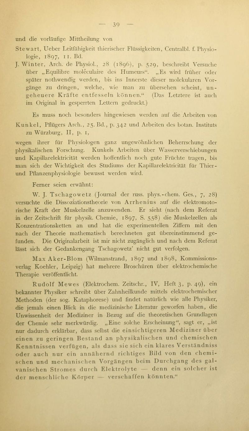 und die vorläufige Mittheilung von Stewart, Ueber Leitfähigkeit thierischer Flüssigkeiten, Centralbl. f. Physio- logie, 1897, 11. Bd. J. Winter, Arch. de Physiol., 28 (1896), p. 529, beschreibt Versuche über „Equihbre moleculaire des Humeurs. „Es wird früher oder später nothwendig werden, bis ins Innerste dieser molekularen Vor- gänge zu dringen, welche, wie man zu übersehen scheint, un- geheuere Kräfte entfesseln können. (Das Letztere ist auch im Original in gesperrten Lettern gedruckt.) Es muss noch besonders hingewiesen werden auf die Arbeiten von Kunkel, Pfiügers Arch., 25. Bd., p. 342 und Arbeiten des botan. Instituts zu Würzburg, II, p. i, wegen ihrer für Physiologen ganz ungewöhnlichen Beherrschung der physikalischen Forschung. Kunkels Arbeiten über Wa.sserverschiebungen und Kapillarelektricität werden hoftentlich noch gute Früchte tragen, bis man sich der Wichtigkeit des Studiums der Kapillarelektricität für Thier- und Pflanzen Physiologie bewusst werden wird. Ferner seien erwähnt: W. J. Tschagowetz (Journal der russ. phvs.-cheni. Ges., 7, 28) versuchte die Dissoziationstheorie von Arrhenius auf die elektromoto- rische Kraft der Muskelzelle anzuwenden. Er sieht (nach dem Referat in der Zeitschrift für physik. Chemie, 1897, S. 558) die Muskelzellen als Konzentrationsketten an und hat die experimentellen Ziflfeni mit den nach der Theorie mathematisch berechneten gut übereinstimmend ge- funden. Die Originalarbeit ist mir nicht zugänglich und nach dem Referat lässt sich der Gedankengang Tschagowetz' nicht gut verfolgen. Max Aker-Blom (Wilmanstrand, 1897 und 1898, Kommissions- verlag Koehlcr, Leipzig) hat mehrere Broschüren über elektrochemische Therapie veröffentlicht. Rudolf Mewes (Elektrochem. Zeitschr., IV, Heft 3, p. 49), ein bekannter Physiker schreibt über Zahnheilkundc mittels elektrochemischer Methoden (der sog. Kataphoresc) und findet natürlich wie alle Physiker, die jemals einen Blick in die medizinische Literatur geworfen haben, die Unwissenheit der Mediziner in Bezug auf die theoretischen Grundlagen der Chemie sehr merkwürdig. „Eine solche Erscheinung, sagt er, „ist nur dadunh erklärbar, dass selbst die einsichtigeren Mediziner über einen zu geringen Bestand an physikalischen und chemischen Kenntnissen verfügen, als dass sie sich ein klares Verständniss oder auch nur ein annähernd richtiges Bild von den chemi- .schen und mcf hanischen Vorgängen beim Durt hgang des gal- vanischen Strrtmes durch Elektrolytc - denn ein solcher ist der mens( hliche Körper — verschaffen könnten.