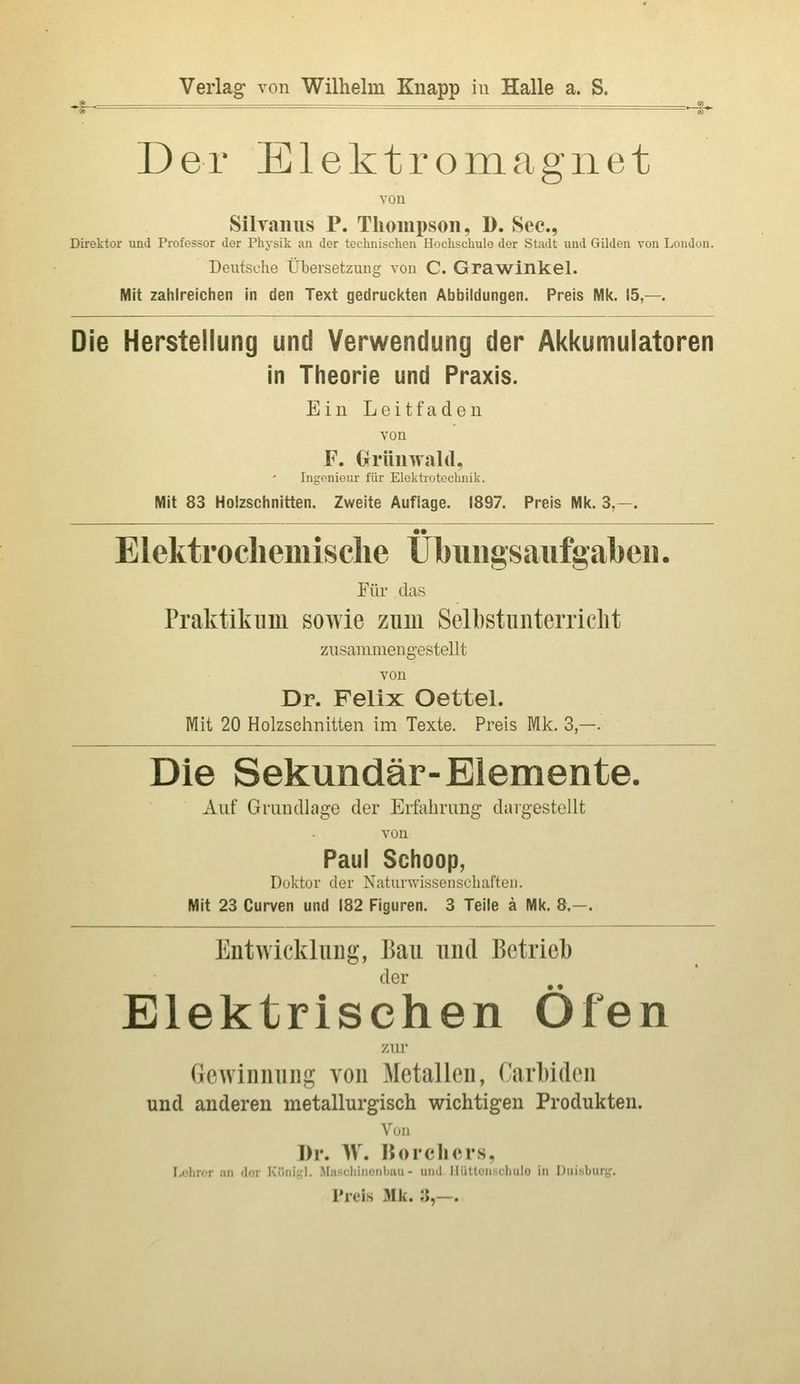 Verlag von Wilhelm Knapp iu Halle a. S. -§- - -1-^ Der Elektromagnet von SÜTaiius P. Thompson, D. See, Direktor und Professor der Physik an der technischen Hochschule der Stadt und Gilden von London. Deutsche Übersetzung von C. Grawinkel. Mit zahlreichen in den Text gedruckten Abbildungen. Preis Mk. 15,—. Die Herstellung und Verwendung der Akkumulatoren in Theorie und Praxis. Ein Leitfaden von F. Grrünwald, Ingoniem- für Elektrotechnik. Mit 83 Holzschnitten. Zweite Auflage. 1897. Preis Mk. 3,—. •• Elektrocliemisclie Ubuiigsaiifgabeii. Für das Praktikum sowie zum Selbstunterriclit zusammengestellt von Dr. Felix Oettel. Mit 20 Holzseimitten im Texte. Preis Mk. 3 —. Die Sekundär-Elemente. Auf Grundlage der Erfahrung dargestellt von Paul Schoop, Doktor der Xaturwissenscliaften. Mit 23 Curven und 182 Figuren. 3 Teile ä Mk. 8,—. Entwicklung, Bau und Betrieb der Elektrischen Öfen zur Gewinnung von Metallen, Carl)iden und anderen metallurgisch wichtigen Produkten. Von Dr. W. Borchers, Lühror an dor Koni;,'!. .Maschiiionlniii - und lliitt(jn>(lmlü in Duisburg. Preis Mk. 3,—.