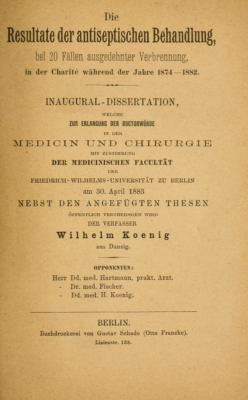 Die Resultate der antiseptischen Behandlung, bei 20 Fällen aiisgedelinteF Yertrennung, in der Charite während der Jahre 1874 — 1882. INAUGURAL - DISSERTATION, WELCHE ZUR ERLANGUNG DER DOCTORWÜRDE IN DER MEÜICIN UND CHIRUKaiE MIT ZUSTIMMUNG DEE MEDICINISCHEN FACULTÄT UEK FRIEDRICH-WILHELMS-UNIVERSITÄT ZU BERLIN am 30. April 1883 NEBST DEN ANGEFÜGTEN THESEN ÖFFENTLICH VERTHEIDIGEN ^VIRD DER VERFASSER Wilhelm Eoenig aus Danzig. OPPONENTEIV: Herr Dd. med. Hartmaun, prakt. Arzt. Dr. med. Fischer. Dd. med. H. Koenig. BERLIN. Buchdruckerei von Gustav Schade (Otto Francke). Linienstr. 158.