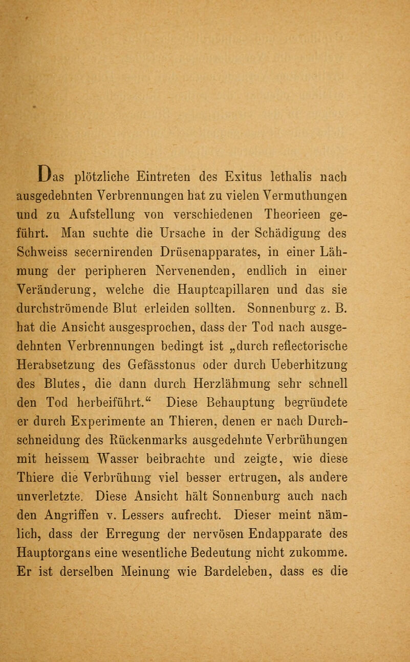 Das plötzliche Eintreten des Exitus lethalis nach ausgedehnten Verbrennungen hat zu vielen Vermuthungen und zu Aufstellung von verschiedeneu Theorieen ge- führt. Man suchte die Ursache in der Schädigung des Schweiss secernirenden Drüsenapparates, in einer Läh- mung der peripheren Nervenenden, endlich in einer Veränderung, welche die Hauptcapillareu und das sie durchströmende Blut erleiden sollten. Sonnenburg z. B. hat die Ansicht ausgesprochen, dass der Tod nach ausge- dehnten Verbrennungen bedingt ist „durch reflectorische Herabsetzung des Gefässtonus oder durch Ueberhitzung des Blutes, die dann durch Herzlähmung sehr schnell den Tod herbeiführt. Diese Behauptung begründete er durch Experimente an Thieren, denen er nach Durch- schneidung des Rückenmarks ausgedehnte Verbrühungen mit heissem Wasser beibrachte und zeigte, wie diese Thiere die Verbrühung viel besser ertrugen, als andere unverletzte. Diese Ansicht hält Sonnenburg auch nach den Angriffen v. Lessers aufrecht. Dieser meint näm- lich, dass der Erregung der nervösen Endapparate des Hauptorgans eine wesentliche Bedeutung nicht zukomme. Er ist derselben Meinung wie Bardelebeu, dass es die