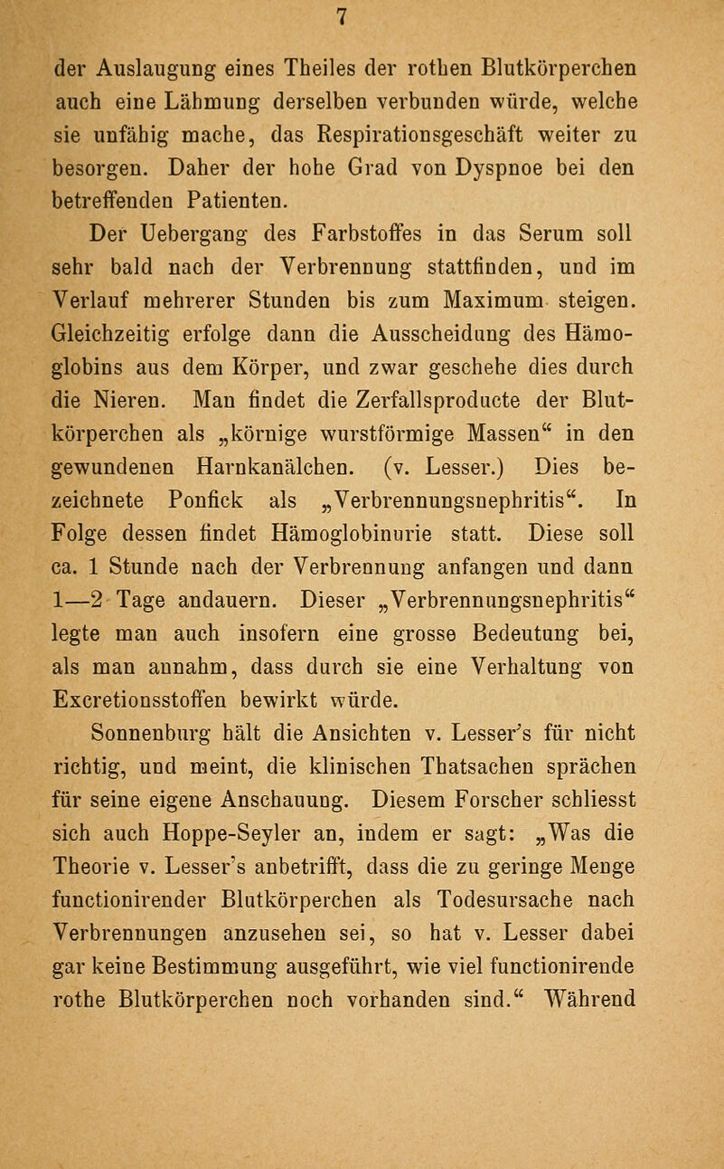 der Auslaugung eines Theiles der rothen Blutkörperchen auch eine Lähmung derselben verbunden würde, welche sie unfähig mache, das Respirationsgeschäft weiter zu besorgen. Daher der hohe Grad von Dyspnoe bei den betreffenden Patienten. Der Uebergang des Farbstoffes in das Serum soll sehr bald nach der Verbrennung stattfinden, und im Verlauf mehrerer Stunden bis zum Maximum steigen. Gleichzeitig erfolge dann die Ausscheidung des Hämo- globins aus dem Körper, und zwar geschehe dies durch die Nieren. Man findet die Zerfallsproducte der Blut- körperchen als „körnige wurstförmige Massen in den gewundenen Harnkanälchen. (v. Lesser.) Dies be- zeichnete Ponfick als „Verbrennungsnephritis. In Folge dessen findet Hämoglobinurie statt. Diese soll ca. 1 Stunde nach der Verbrennung anfangen und dann 1—2 Tage andauern. Dieser „Verbrennungsnephritis legte man auch insofern eine grosse Bedeutung bei, als man annahm, dass durch sie eine Verhaltung von Excretionsstoffen bewirkt würde. Sonnenburg hält die Ansichten v. Lesser's für nicht richtig, und meint, die klinischen Thatsachen sprächen für seine eigene Anschauung. Diesem Forscher schliesst sich auch Hoppe-Seyler an, indem er sagt: „Was die Theorie v. Lessers anbetrifft, dass die zu geringe Menge functionirender Blutkörperchen als Todesursache nach Verbrennungen anzusehen sei, so hat v. Lesser dabei gar keine Bestimmung ausgeführt, wie viel functionirende rothe Blutkörperchen noch vorhanden sind. Während