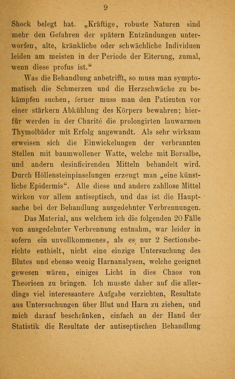 Shock belegt hat. „Kräftige, robuste Naturen sind mehr den Gefahren der spätem Entzündungen unter- worfen, alte, kränkliche oder schwächliche Individuen leiden am meisten in der Periode der Eiterung, zumal, wenn diese profus ist. Was die Behandlung anbetrifft, so muss man sympto- matisch die Schmerzen und die Herzschwäche zu be- kämpfen suchen, ferner muss man den Patienten vor einer stärkern Abkühlung des Körpers bewahren; hier- für werden in der Charite die prolongirten lauwarmen Thymolbäder mit Erfolg angewandt. Als sehr wirksam erweisen sich die Einwickelungen der verbrannten Stellen mit baumwollener Watte, w'elche mit Borsalbe, und andern desinficirendeu Mitteln behandelt wird. Durch Höllensteinpinselungen erzeugt man „eine künst- liche Epidermis. Alle diese und andere zahllose Mittel wirken vor allem antiseptisch, und das ist die Haupt- sache bei der Behandlung ausgedehnter Verbrennungen. Das Material, aus welchem ich die folgenden 20 Fälle von ausgedehnter Verbrennung entnahm, war leider in sofern ein unvollkommenes, als es; nur 2 Sectionsbe- richte enthielt, nicht eine einzige Untersuchung des Blutes und ebenso wenig Harnanalysen, welche geeignet gewesen wären, einiges Licht in dies Chaos von Theorieen zu bringen. Ich musste daher auf die aller- dings viel interessantere Aufgabe verzichten, Resultate aus Untersuchungen über Blut und Harn zu ziehen, und mich darauf beschränken, einfach an der Hand der Statistik die Resultate der antiseptischen Behandlung