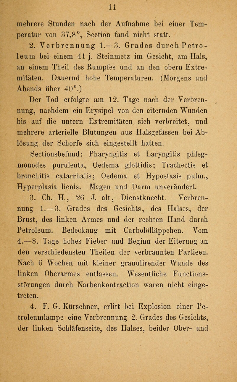 mehrere Stunden nach der Aufnahme bei einer Tem- peratur von 37,8°, Section fand nicht statt. 2. Verbrennung 1.—3. Grades durch Petro- leum bei einem 41 j. Steinmetz im Gesicht, am Hals, an einem Theil des Rumpfes und an den obern Extre- mitäten. Dauernd hohe Temperaturen. (Morgens und Abends über 40.) Der Tod erfolgte am 12. Tage nach der Verbren- nung, nachdem ein Erysipel von den eiternden Wunden bis auf die untern Extremitäten sich verbreitet, und mehrere arterielle Blutungen aus Halsgefässen bei Ab- lösung der Schorfe sich eingestellt hatten. Sectionsbefund: Pharyngitis et Laryngitis phleg- monodes purulenta, Oedema glottidis; Trachectis et bronchitis catarrhalis; Oedema et Hypostasis pulm., Hyperplasia lienis. Magen und Darm unverändert. 3. Gh. IL, 26 J. alt, Dienstknecht. Verbren- nung 1.—3. Grades des Gesichts, des Halses, der Brust, des linken Armes und der rechten Hand durch Petroleum. Bedeckung mit Carbolölläppchen. Vom 4.—8. Tage hohes Fieber und Beginn der Eiterung an den verschiedensten Theilen der verbrannten Partieen. Nach 6 Wochen mit kleiner granulirender Wunde des linken Oberarmes entlassen. Wesentliche Functions- störungen durch Narbenkontraction waren nicht einge- treten. 4. F. G. Kürschner, erlitt bei Explosion einer Pe- troleumlampe eine Verbrennung 2. Grades des Gesichts, der linken Schläfenseite, des Halses, beider Ober- und