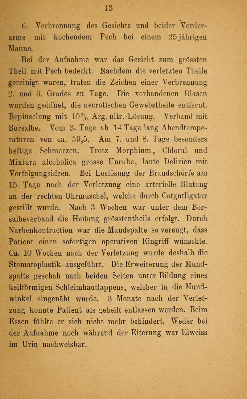 6. VerbrennuDg des Gesichts und beider Vorder- arme mit kochendem Pech bei einem 25 jährigen Manne. Bei der Aufnahme war das Gesicht zum grössten Theil mit Pech bedeckt. Nachdem die verletzten Theile gereinigt waren, traten die Zeichen einer Verbrennung 2. und 3. Grades zu Tage. Die vorhandenen Blasen wurden geöffnet, die necrotischen Gewebstheile entfernt. Bepinselung mit 10% Arg. nitr.-Lösung. Verband mit Borsalbe. Vom 3. Tage ab 14 Tage lang Abendtempe- raturen von ca. 39,5. Am 7. und 8. Tage besonders heftige Schmerzen. Trotz Morphium, Chloral und Mixtura alcoholica grosse Unruhe, laute Delirien mit Verfolgungsideen. Bei Loslösung der Braudschörfe am 15. Tage nach der Verletzung eine arterielle Blutung an der rechten Ohrmuschel, welche durch Catgutligatur gestillt wurde. Nach 3 Wochen war unter dem Bor- salbeverband die Heilung grösstentheils erfolgt. Durch Narbenkontraction war die Mundspalte so verengt, dass Patient einen sofortigen operativen Eingriff wünschte. Ca. 10 Wochen nach der Verletzung wurde deshalb die Stomatoplastik ausgeführt. Die Erweiterung der Mund- spalte geschah nach beiden Seiten unter Bildung eines keilförmigen Schleimhautlappens, welcher in die Mund- winkel eingenäht wurde. 3 Monate nach der Verlet- zung konnte Patient als geheilt entlassen werden. Beim Essen fühlte er sich nicht mehr behindert. Weder bei der Aufnahme noch während der Eiterung war Eiweiss im Urin nachweisbar.