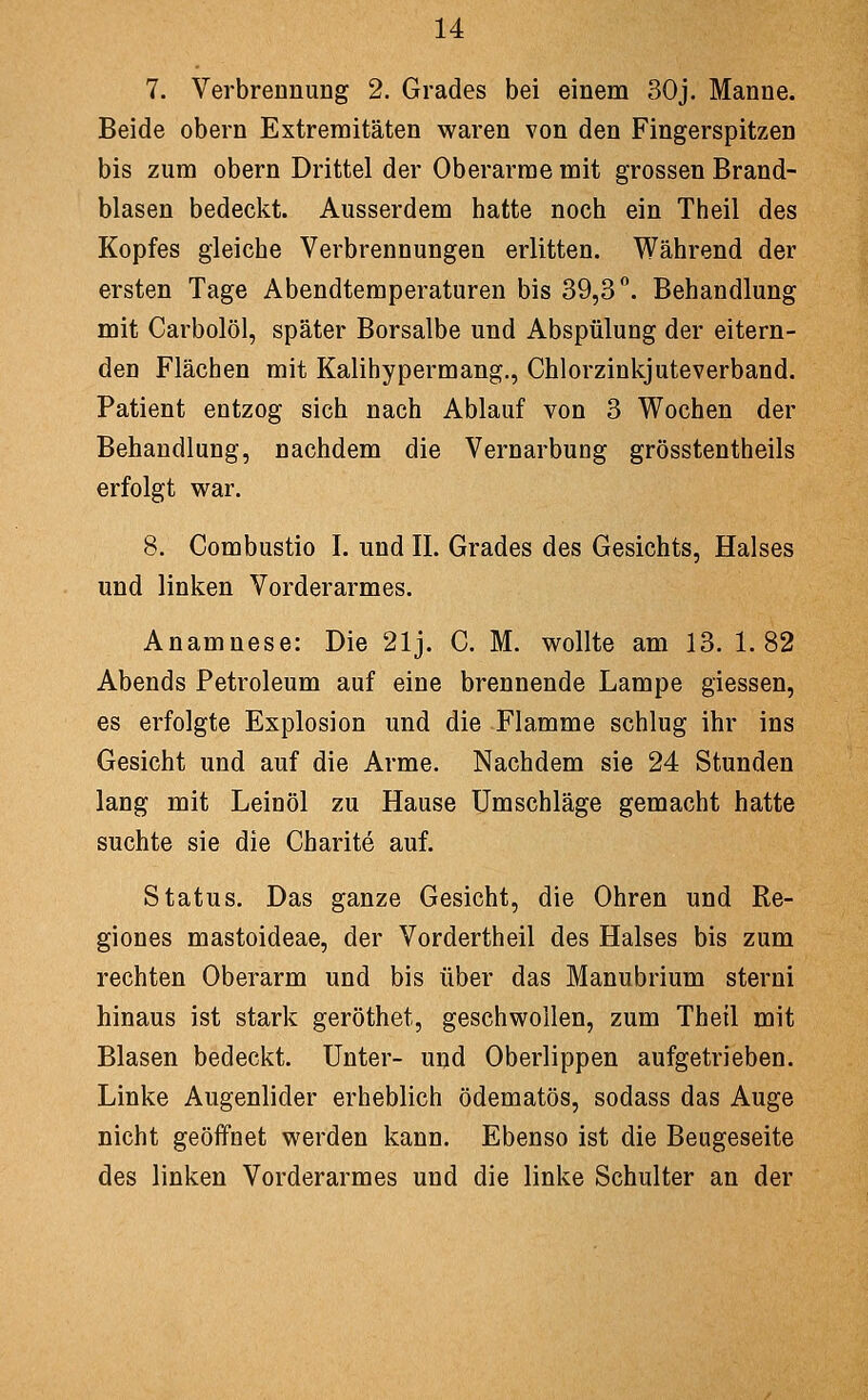 7. Verbrennung 2. Grades bei einem 30j. Manne. Beide obern Extremitäten waren von den Fingerspitzen bis zum obern Drittel der Oberarme mit grossen Brand- blasen bedeckt. Ausserdem hatte noch ein Theil des Kopfes gleiche Verbrennungen erlitten. Während der ersten Tage Abendtemperaturen bis 39,3''. Behandlung mit Carbolöl, später Borsalbe und Abspülung der eitern- den Flächen mit Kalihypermang., Chlorzinkjuteverband. Patient entzog sich nach Ablauf von 3 Wochen der Behandlung, nachdem die Vernarbung grösstentheils erfolgt vfSir. 8. Combustio I. und IL Grades des Gesichts, Halses und linken Vorderarmes. Anamnese: Die 21j. C. M. wollte am 13. 1.82 Abends Petroleum auf eine brennende Lampe giessen, es erfolgte Explosion und die Flamme schlug ihr ins Gesicht und auf die Arme. Nachdem sie 24 Stunden lang mit Leinöl zu Hause Umschläge gemacht hatte suchte sie die Charite auf. Status. Das ganze Gesicht, die Ohren und Re- giones mastoideae, der Vordertheil des Halses bis zum rechten Oberarm und bis über das Manubrium sterni hinaus ist stark geröthet, geschwollen, zum Theil mit Blasen bedeckt. Unter- und Oberlippen aufgetrieben. Linke Augenlider erheblich ödematös, sodass das Auge nicht geöffnet werden kann. Ebenso ist die Beugeseite des linken Vorderarmes und die linke Schulter an der