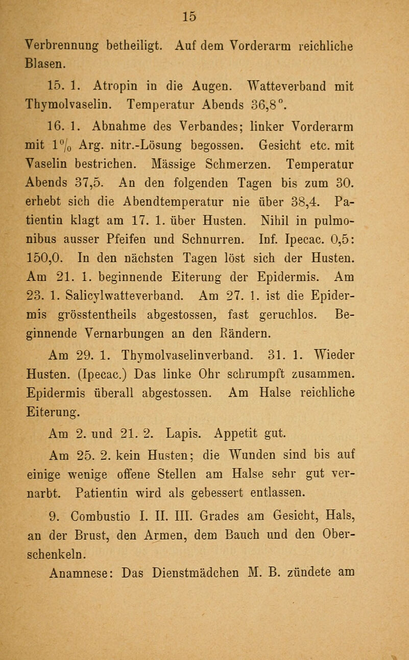 Verbrennung betheiligt. Auf dem Vorderarm reichliche Blasen. 15. 1. Atropin in die Augen. Watteverband mit Thymolvaselin. Temperatur Abends 36,8. 16. 1. Abnahme des Verbandes; linker Vorderarm mit 1% Arg. nitr.-Lösung begossen. Gesicht etc. mit Vaselin bestrichen. Massige Schmerzen. Temperatur Abends 37,5. An den folgenden Tagen bis zum 80. erhebt sich die Abendtemperatur nie über 38,4. Pa- tientin klagt am 17. 1. über Husten. Nihil in pulmo- nibus ausser Pfeifen und Schnurren. Inf. Ipecac. 0,5: 150,0. In den nächsten Tagen löst sich der Husten. Am 21. 1. beginnende Eiterung der Epidermis. Am 23. 1. Salicylwatteverband. Am 27. 1. ist die Epider- mis grösstentheils abgestossen, fast geruchlos. Be- ginnende Vernarbungen an den ßändern. Am 29. 1. Thymolvaselinverband. 31. 1. Wieder Husten. (Ipecac.) Das linke Ohr schrumpft zusammen. Epidermis überall abgestossen. Am Halse reichliche Eiterung. Am 2. und 21. 2. Lapis. Appetit gut. Am 25. 2. kein Husten; die Wunden sind bis auf einige wenige offene Stellen am Halse sehr gut ver- narbt. Patientin wird als gebessert entlassen. 9. Combustio I. II. III. Grades am Gesicht, Hals, an der Brust, den Armen, dem Bauch und den Ober- schenkeln. Anamnese: Das Dienstmädchen M. B. zündete am