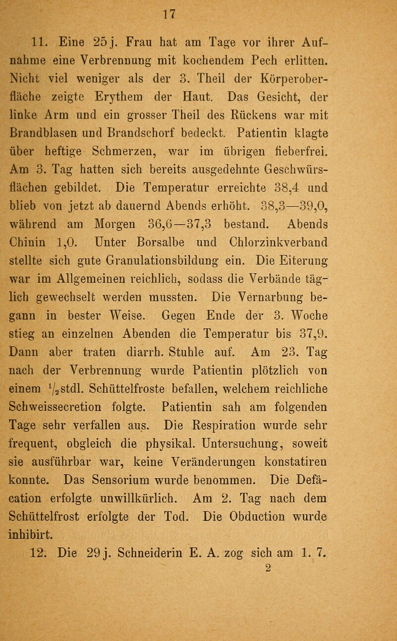 11. Eine 25 j. Frau hat am Tage vor ihrer Auf- nahme eine Verbrennung mit kochendem Pech erlitten. Nicht viel weniger als der 3. Theil der Körperober- fläche zeigte Erythem der Haut. Das Gesicht, der linke Arm und ein grosser Theil des Rückens war mit Brandblasen und Brandschorf bedeckt. Patientin klagte über heftige Schmerzen, v/ar im übrigen fieberfrei. Am 3. Tag hatten sich bereits ausgedehnte Geschwürs- flächen gebildet. Die Temperatur erreichte 38,4 und blieb von jetzt ab dauernd Abends erhöht. 38,3—39,0, während am Morgen 36,6—37,3 bestand. Abends Chinin 1,0. Unter Borsalbe und Chlorzinkverband stellte sich gute Granulationsbildung ein. Die Eiterung war im Allgemeinen reichlich, sodass die Verbände täg- lich gewechselt werden mussten. Die Vernarbung be- gann in bester Weise. Gegen Ende der 3. Woche stieg an einzelneu Abenden die Temperatur bis 37,9. Dann aber traten diarrh. Stuhle auf. Am 23. Tag nach der Verbrennung wurde Patientin plötzlich von einem VaStdl. Schüttelfroste befallen, welchem reichliche Schweissecretion folgte. Patientin sah am folgenden Tage sehr verfallen aus. Die Respiration wurde sehr frequent, obgleich die physikal. Untersuchung, soweit sie ausführbar war, keine Veränderungen konstatiren konnte. Das Sensorium wurde benommen. Die Defä- cation erfolgte unwillkürlich. Am 2. Tag nach dem Schüttelfrost erfolgte der Tod. Die Obduction wurde inhibirt. 12. Die 29 j. Schneiderin E. A. zog sich am 1. 7. 2