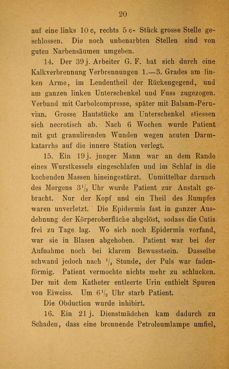 auf eine links 10 c, rechts 5 c- Stück grosse Stelle ge- schlossen. Die noch unbenarbten Stellen sind von guten Narbensäumen umgeben. 14. Der 39 j. Arbeiter G. F. hat sich durch eine Kalkverbrennung Verbrennungen 1.—3. Grades am lin- ken Arme, im Lendentheil der Rückengegend, und am ganzen linken Unterschenkel und Fuss zugezogen. Verband mit Carbolcompresse, später mit Balsam-Peru- vian. Grosse Hautstücke am Unterschenkel stiessen sich necrotisch ab. Nach 6 Wochen wurde Patient mit gut granulirenden Wunden wegen acuten Darm- katarrhs auf die innere Station verlegt. 15. Ein 19j. junger Mann war an dem Rande eines Wurstkessels eingeschlafen und im Schlaf in die kochenden Massen hineingestürzt. Unmittelbar darnach des Morgens 3^2 Uhr wurde Patient zur Anstalt ge- bracht. Nur der Kopf und ein Theil des Rumpfes waren unverletzt. Die Epidermis fast in ganzer Aus- dehnung der Körperoberfläche abgelöst, sodass die Cutis frei zu Tage lag. Wo sich noch Epidermis vorfand, war sie in Blasen abgehoben. Patient war bei der Aufnahme noch bei klarem Bewusstsein. Dasselbe schwand jedoch nach ^j^ Stunde, der Puls war faden- förmig. Patient vermochte nichts mehr zu schlucken. Der mit dem Katheter entleerte Urin enthielt Spuren von Eiweiss. Um 6^4 Uhr starb Patient. Die Obduction wurde inhibirt. 16. Ein 21 j. Dienstmädchen kam dadurch zu Schaden, dass eine brennende Petroleumlampe umfiel,