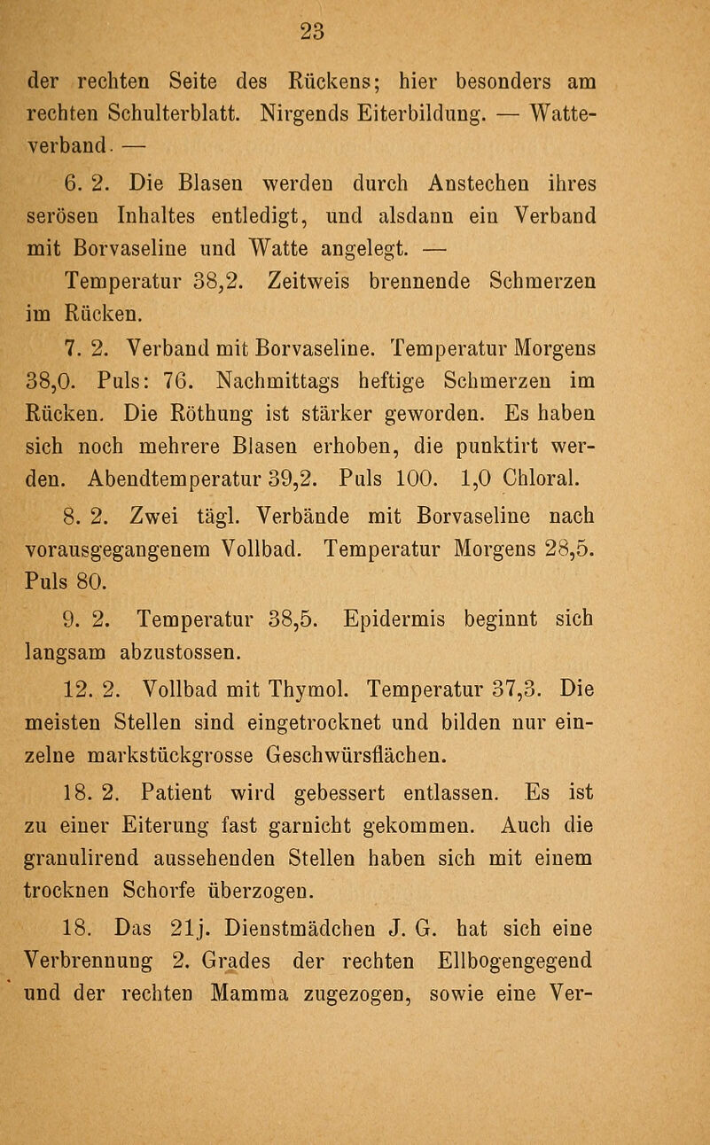 der rechten Seite des Rückens; hier besonders am rechten Schulterblatt. Nirgends Eiterbildung. — Watte- verband. — 6. 2. Die Blasen werden durch Anstechen ihres serösen Inhaltes entledigt, und alsdann ein Verband mit Borvaseline und Watte angelegt. — Temperatur 38,2. Zeitweis brennende Schmerzen im Rücken, 7. 2. Verband mit Borvaseline. Temperatur Morgens 38,0. Puls: 76. Nachmittags heftige Schmerzen im Rücken. Die Röthung ist stärker geworden. Es haben sich noch mehrere Blasen erhoben, die punktirt wer- den. Abendtemperatur 39,2. Puls 100. 1,0 Chloral. 8. 2. Zwei tägl. Verbände mit Borvaseline nach vorausgegangenem Vollbad. Temperatur Morgens 28,5. Puls 80. 9. 2. Temperatur 38,5. Epidermis beginnt sich langsam abzustossen. 12. 2. Vollbad mit Thymol. Temperatur 37,3. Die meisten Stellen sind eingetrocknet und bilden nur ein- zelne markstückgrosse Geschwürsflächen. 18. 2. Patient wird gebessert entlassen. Es ist zu einer Eiterung fast garnicht gekommen. Auch die granulirend aussehenden Stellen haben sich mit einem trocknen Schorfe überzogen. 18. Das 21j. Dienstmädchen J. G. hat sich eine Verbrennung 2. Grades der rechten Ellbogengegend und der rechten Mamma zugezogen, sowie eine Ver-