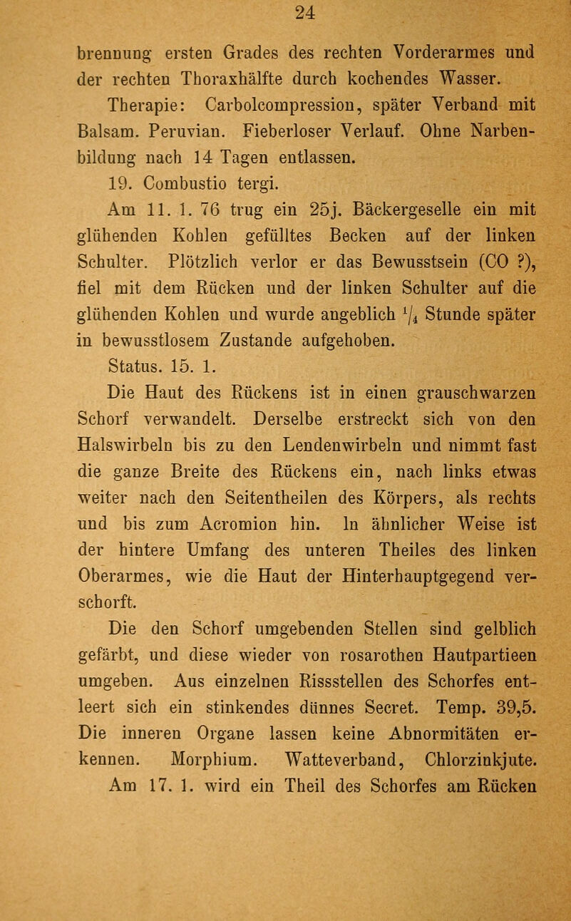 brennung ersten Grades des rechten Vorderarmes und der rechten Thoraxhälfte durch kochendes Wasser. Therapie: Carbolcompression, später Verband mit Balsam. Peruvian. Fieberloser Verlauf. Ohne Narben- bilduug nach 14 Tagen entlassen. 19. Combustio tergi. Am 11. 1, 76 trug ein 25j. Bäckergeselle ein mit glühenden Kohlen gefülltes Becken auf der linken Schulter. Plötzlich verlor er das Bewusstsein (CO ?), fiel mit dem Rücken und der linken Schulter auf die glühenden Kohlen und wurde angeblich ^4 Stunde später in bewusstlosem Zustande aufgehoben. Status. 15. 1. Die Haut des Rückens ist in einen grauschwarzen Schorf verwandelt. Derselbe erstreckt sich von den Halswirbeln bis zu den Lendenwirbeln und nimmt fast die ganze Breite des Rückens ein, nach links etwas weiter nach den Seitentheilen des Körpers, als rechts und bis zum Acromion hin. In ähnlicher Weise ist der hintere Umfang des unteren Theiles des linken Oberarmes, wie die Haut der Hinterhauptgegend ver- schorft. Die den Schorf umgebenden Stellen sind gelblich gefärbt, und diese wieder von rosarothen Hautpartieen umgeben. Aus einzelnen Rissstellen des Schorfes ent- leert sich ein stinkendes dünnes Secret. Temp. 39,5. Die inneren Organe lassen keine Abnormitäten er- kennen. Morphium. Watteverband, Chlorzinkjute. Am 17. 1. wird ein Theil des Schorfes am Rücken