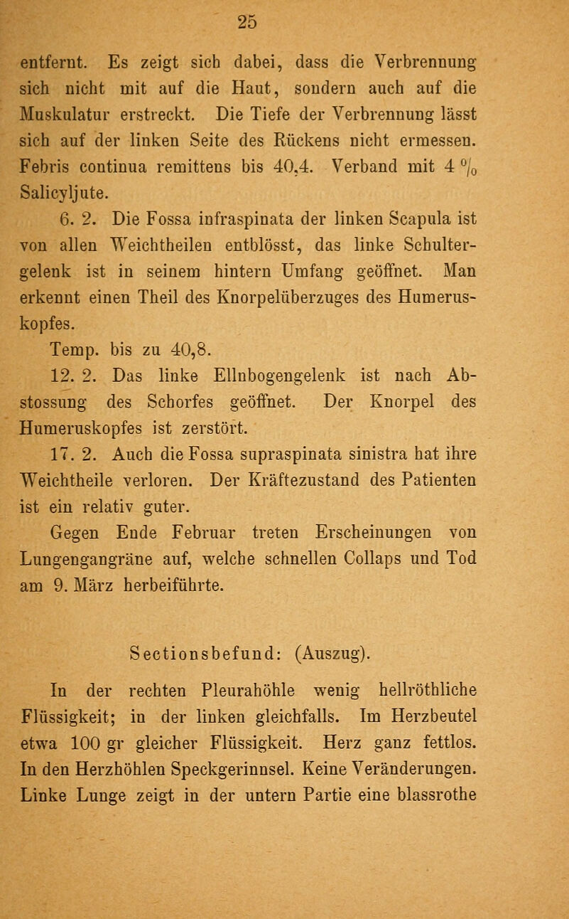 entfernt. Es zeigt sich dabei, dass die Verbrennung sich nicht mit auf die Haut, sondern auch auf die Muskulatur erstreckt. Die Tiefe der Verbrennung lässt sich auf der linken Seite des Rückens nicht ermessen. Febris continua remittens bis 40,4. Verband mit 4 ^/o Salicyljute. 6. 2. Die Fossa infraspinata der linken Scapula ist von allen Weichtheilen entblösst, das linke Schulter- gelenk ist in seinem hintern Umfang geöffnet. Man erkennt einen Theil des Knorpelüberzuges des Humerus- köpf es. Temp. bis zu 40,8. 12. 2. Das linke Ellnbogengelenk ist nach Ab- stossung des Schorfes geöfthet. Der Knorpel des Humeruskopfes ist zerstört. 17. 2. Auch die Fossa supraspinata sinistra hat ihre Weichtheile verloren. Der Kräftezustand des Patienten ist ein relativ guter. Gegen Ende Februar treten Erscheinungen von Lungengangräne auf, welche schnellen Collaps und Tod am 9. März herbeiführte. Sectionsbefund: (Auszug). In der rechten Pleurahöhle wenig hellröthliche Flüssigkeit; in der linken gleichfalls. Im Herzbeutel etwa 100 gr gleicher Flüssigkeit. Herz ganz fettlos. In den Herzhöhlen Speckgerinnsel. Keine Veränderungen. Linke Lunge zeigt in der untern Partie eine blassrothe