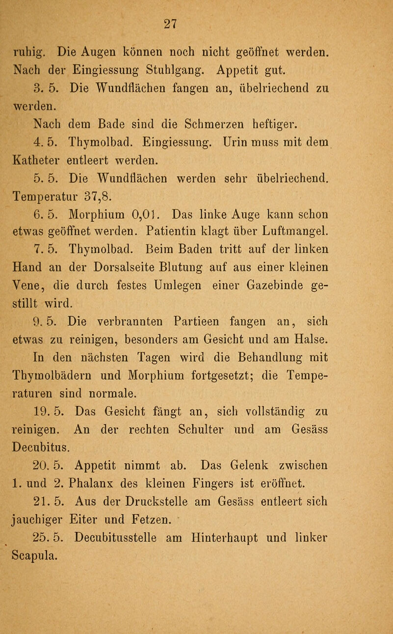 ruhig. Die Augen können noch nicht geöffnet werden. Nach der Eingiessung Stuhlgang. Appetit gut. 3. 5. Die Wundflächeu fangen an, übelriechend zu werden. Nach dem Bade sind die Schmerzen heftiger. 4. 5. Thymolbad. Eingiessung. Urin muss mit dem Katheter entleert werden. 5. 5. Die Wundflächen werden sehr übelriechend. Temperatur 37,8. 6.5. Morphium 0,01. Das linke Auge kann schon etwas geöffnet werden. Patientin klagt über Luftmangel. 7. 5. Thymolbad. Beim Baden tritt auf der linken Hand au der Dorsalseite Blutung auf aus einer kleinen Vene, die durch festes Umlegen einer Gazebinde ge- stillt wird. 9.5. Die verbrannten Partieen fangen an, sich etwas zu reinigen, besonders am Gesicht und am Halse. In den nächsten Tagen wird die Behandlung mit Thymolbädern und Morphium fortgesetzt; die Tempe- raturen sind normale. 19.5. Das Gesicht fängt an, sich vollständig zu reinigen. An der rechten Schulter und am Gesäss Decubitus. 20.5. Appetit nimmt ab. Das Gelenk zwischen 1. und 2. Phalanx des kleinen Fingers ist eröffnet. 21. 5. Aus der Druckstelle am Gesäss entleert sich jauchiger Eiter und Fetzen. 25.5. Decubitusstelle am Hinterhaupt und linker Scapula.