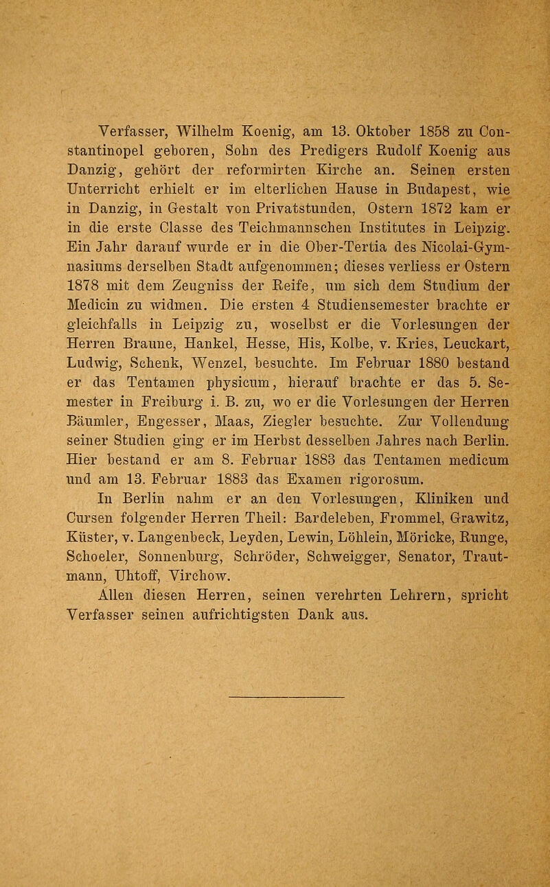 Verfasser, Wilhelm Koenig, am 13. Oktober 1858 zu Coii- stantinopel geboren, Sohn des Predigers Rudolf Koenig aus Danzig, gehört der reformirten Kirche an. Seinen ersten Unterricht erhielt er im elterlichen Hause in Budapest, wie in Danzig, in Gestalt von Privatstuuden, Ostern 1872 kam er in die erste Classe des Teichmannschen Institutes in Leipzig. Ein Jahr darauf wurde er in die Ober-Tertia des Nicolai-Gym- nasiums derselben Stadt aufgenommen; dieses verliess er Ostern 1878 mit dem Zeugniss der Reife, um sich dem Studium der Medicin zu widmen. Die ei'sten 4 Studiensemester brachte er gleichfalls in Leipzig zu, woselbst er die Vorlesungen der Herren Braune, Hankel, Hesse, His, Kolbe, v. Kries, Leuckart, Ludwig, Schenk, Wenzel, besuchte. Im Februar 1880 bestand er das Tentamen physicum, hierauf brachte er das 5. Se- mester in Freiburg i. B. zu, wo er die Vorlesungen der Herren Bäumler, Engesser, Maas, Ziegler besuchte. Zur Vollendung seiner Studien ging er im Herbst desselben Jahres nach Berlin. Hier bestand er am 8. Februar 1883 das Tentamen medicum und am 13. Februar 1883 das Examen rigorosum. In Berlin nahm er an den Vorlesungen, Kliniken und Cursen folgender Herren Theil: Bardeleben, Frommel, Grawitz, Küster, V. Langenbeck, Leyden, Lewin, Löhlein, Möricke, Runge, Schoeler, Sonnenburg, Schröder, Schweigger, Senator, Traut- mann, Uhtoff, Virchow. Allen diesen Herren, seinen verehrten Lehrern, spricht Verfasser seinen aufrichtigsten Dank aus.