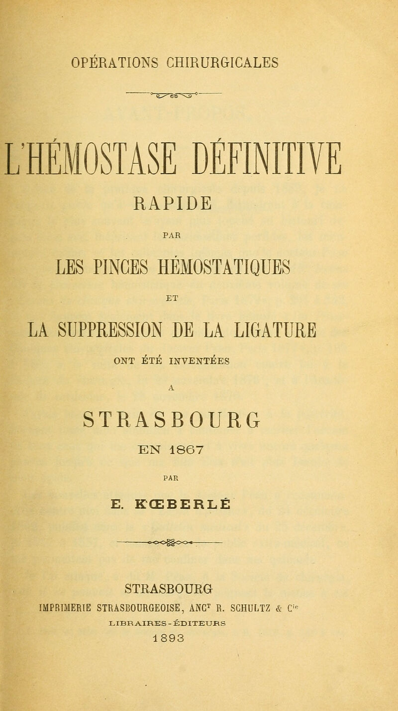 L'HÉMOSTASE DÉFINITIVE RAPIDE PAR LES PINCES HÉMOSTATIQUES ET LA SUPPRESSION DE LA LIGATURE ONT ÉTÉ INVENTÉES A STRASBOURG EN 1867 PAR E. KŒBERLÉ STRASBOURG IMPRIMERIE STRÀSBOURGEOISE, ANC1 R. SCHULTZ & C! LIBRAIRES - ÉDITEURS 1893