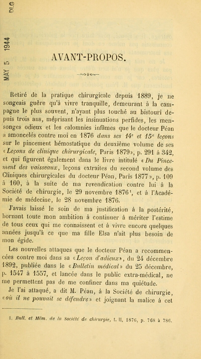 G «a- AVANT-PROPOS. Retiré de la pratique chirurgicale depuis 1889, je ne songeais guère qu'à vivre tranquille, demeurant à la cam- pagne le plus souvent, n'ayant plus touché au bistouri de- puis trois ans, méprisant les insinuations perfides, les men- songes odieux et les calomnies infâmes que le docteur Péan a amoncelés contre moi en 1876 dans ses 14e et 15e leçons sur le pincement hémostatique du deuxième volume de ses a Leçons de clinique chirurgicale, Paris 1879», p. 291 à 342, et qui figurent également dans le livre intitulé «Du Pince- ment des vaisseaux, leçons extraites du second volume des Cliniques chirurgicales du docteur Péan, Paris 1877», p. 109 à 160, à la suite de ma revendication contre lui à la Société de chirurgie, le 29 novembre 1876 *, et à l'Acadé- mie de médecine, le 28 novembre 1876. J'avais laissé le soin de ma justification à la postérité, bornant toute mon ambition à continuer à mériter l'estime de tous ceux qui me connaissent et à vivre encore quelques années jusqu'à ce que ma fille Eisa n'ait plus besoin de mon égide. Les nouvelles attaques que le docteur Péan a recommen- cées contre moi dans sa a Leçon d'adieux*, du 24 décembre 1892, publiée dans le a Bulletin médical» du 25 décembre, p. 1547 à 1557, et lancée dans le public extra-médical, ne me permettent pas de me confiner dans ma quiétude. Je l'ai attaqué, a dit M. Péan, à la Société de chirurgie, s où il ne pouvait se défendre » et joignant la malice à cet 1. Bull, et Mém. de la Société de chirurgie, t. II, 1876, p. 768 à 786.