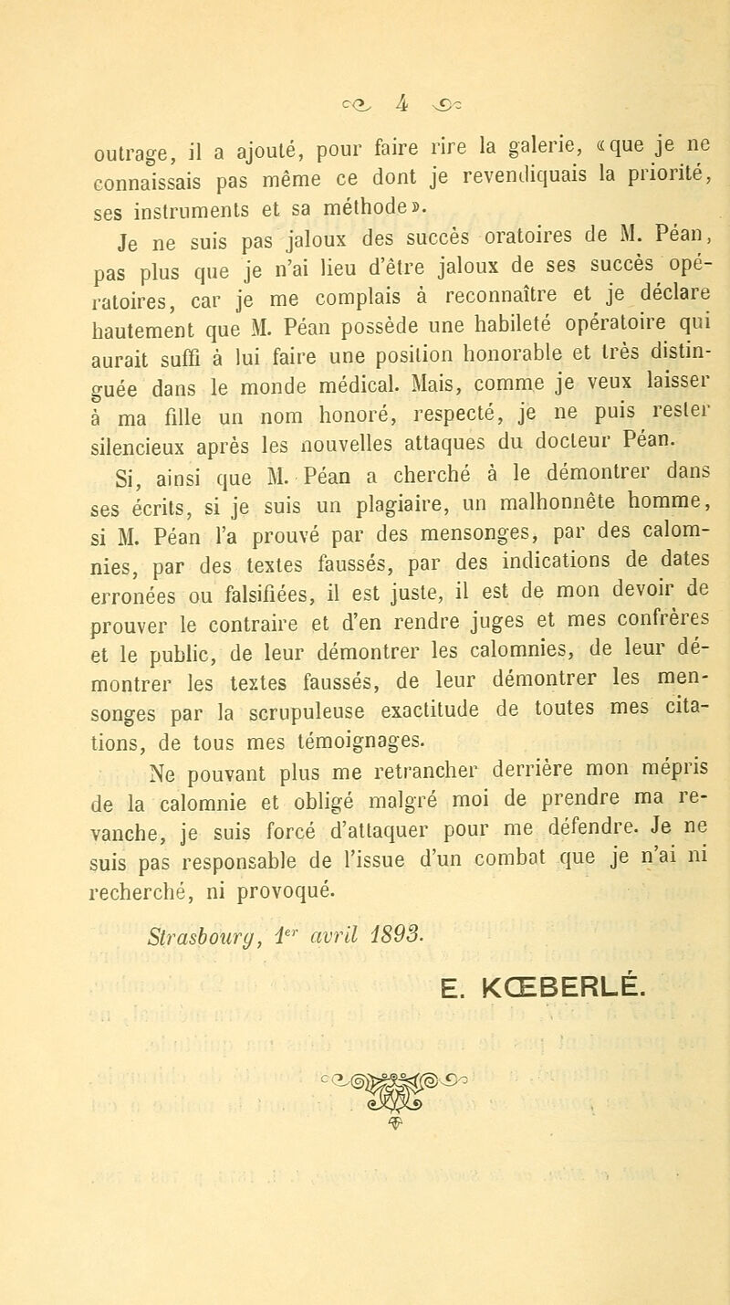 c<», outrage, il a ajouté, pour faire rire la galerie, «que je ne connaissais pas même ce dont je revendiquais la priorité, ses instruments et sa méthode». Je ne suis pas jaloux des succès oratoires de M. Péan, pas plus que je n'ai lieu d'être jaloux de ses succès opé- ratoires, car je me complais à reconnaître et je déclare hautement que M. Péan possède une habileté opératoire qui aurait suffi à lui faire une position honorable et très distin- guée dans le monde médical. Mais, comme je veux laisser à ma fille un nom honoré, respecté, je ne puis rester silencieux après les nouvelles attaques du docteur Péan. Si, ainsi que M. Péan a cherché à le démontrer dans ses écrits, si je suis un plagiaire, un malhonnête homme, si M. Péan l'a prouvé par des mensonges, par des calom- nies, par des textes faussés, par des indications de dates erronées ou falsifiées, il est juste, il est de mon devoir de prouver le contraire et d'en rendre juges et mes confrères et le public, de leur démontrer les calomnies, de leur dé- montrer les textes faussés, de leur démontrer les men- songes par la scrupuleuse exactitude de toutes mes cita- tions, de tous mes témoignages. Ne pouvant plus me retrancher derrière mon mépris de la calomnie et obligé malgré moi de prendre ma re- vanche, je suis forcé d'attaquer pour me défendre. Je ne suis pas responsable de l'issue d'un combat que je n'ai ni recherché, ni provoqué. Strasbourg, ier avril 1893. E. KŒBERLÉ.