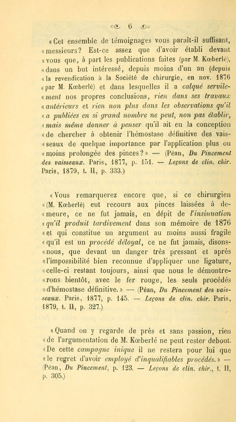 «Cet ensemble de témoignages vous paraît-il suffisant, «messieurs? Est-ce assez que d'avoir établi devant «vous que, à part les publications faites (par M. Kœberlé), «dans un but intéressé, depuis moins d'un an (depuis «la revendication à la Société de chirurgie, en nov. 1876 «par M. Kœberlé) et dans lesquelles il a calqué servile- ((ment nos propres conclusions, rien dans ses travaux « antérieurs et rien non plus dans les observations qu'il « a publiées en si grand nombre ne peut, non pas établir, «.mais même donner à penser qu'il ait eu la conception « de chercher à obtenir l'hémostase définitive des vais- « seaux de quelque importance par l'application plus ou «moins prolongée des pinces?» — (Péan, Du Pincement des vaisseaux. Paris, 1877, p. 151. — Leçons de clin. chir. Paris, 1879, t. II, p. 333.) «Vous remarquerez encore que, si ce chirurgien «(M. Kœberlé) eut recours aux pinces laissées à de- « meure, ce ne fut jamais, en dépit de Vinsinuation nqu'il produit tardivement dans son mémoire de 1876 «et qui constitue un argument au moins aussi fragile «qu'il est un procédé déloyal, ce ne fut jamais, disons- «nous, que devant un danger très pressant et après «l'impossibilité bien reconnue d'appliquer une ligature, «celle-ci restant toujours, ainsi que nous le démontre- «rons bientôt, avec le fer rouge, les seuls procédés « d'hémostase définitive. » — (Péan, Du Pincement des vais- seaux. Paris, 1877, p. 145. — Leçons de clin. chir. Paris, 1879, t. H, p. 327.) «Quand on y regarde de près et sans passion, rien «de l'argumentation de M. Kœberlé ne peut rester debout. «De cette campagne inique il ne restera pour lui que «le regret d'avoir employé d'inqualifiables procédés.» — (Péan, Du Pincement, p. 123. — Leçons de clin, chir., t. II, p. 305.)