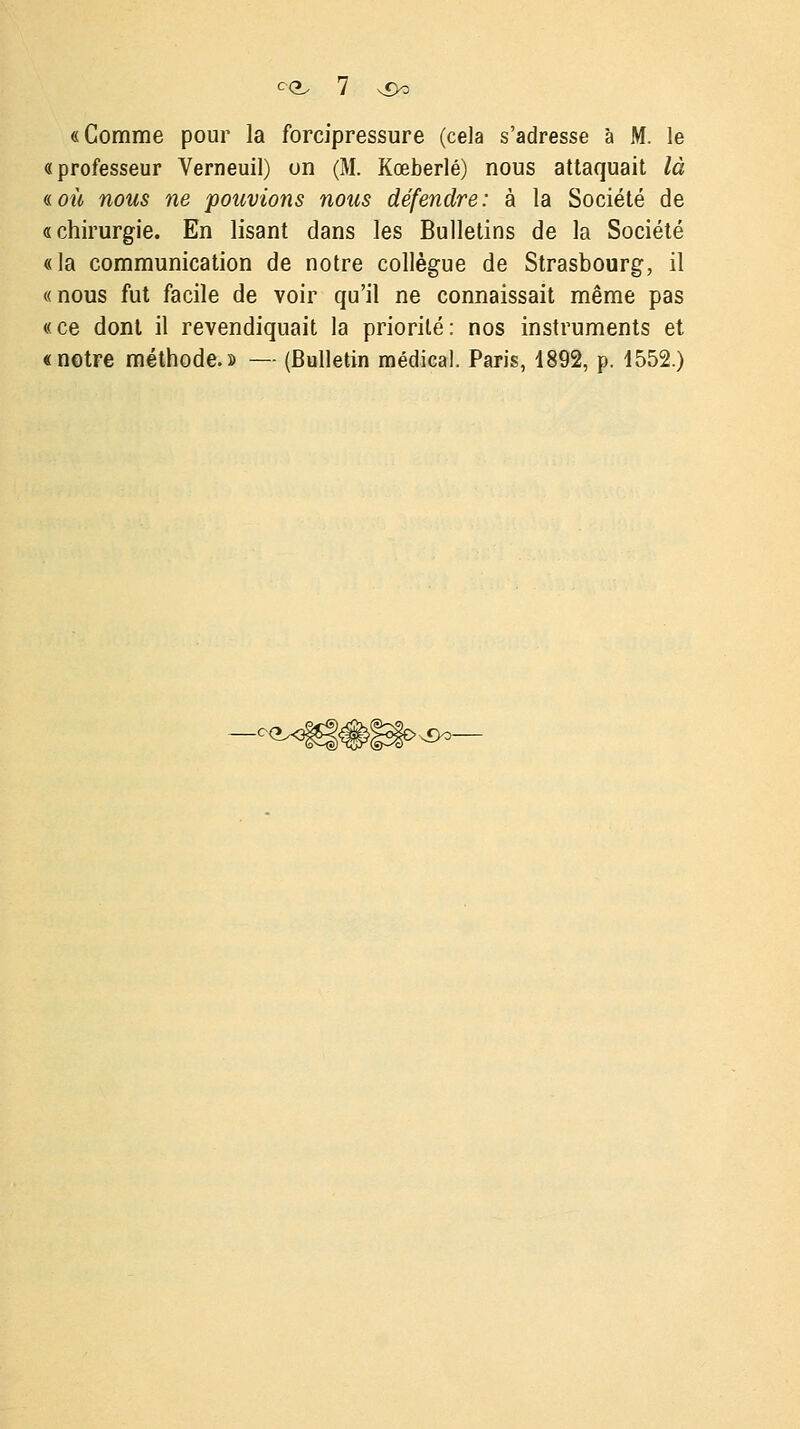 «Comme pour la forcipressure (cela s'adresse à M. le «professeur Verneuil) un (M. Kœberlé) nous attaquait là «.où nous ne pouvions nous défendre: à la Société de «chirurgie. En lisant dans les Bulletins de la Société «la communication de notre collègue de Strasbourg, il «nous fut facile de voir qu'il ne connaissait même pas « ce dont il revendiquait la priorité : nos instruments et «notre méthode.» — (Bulletin médical. Paris, 1892, p. 1552.) •x9o-