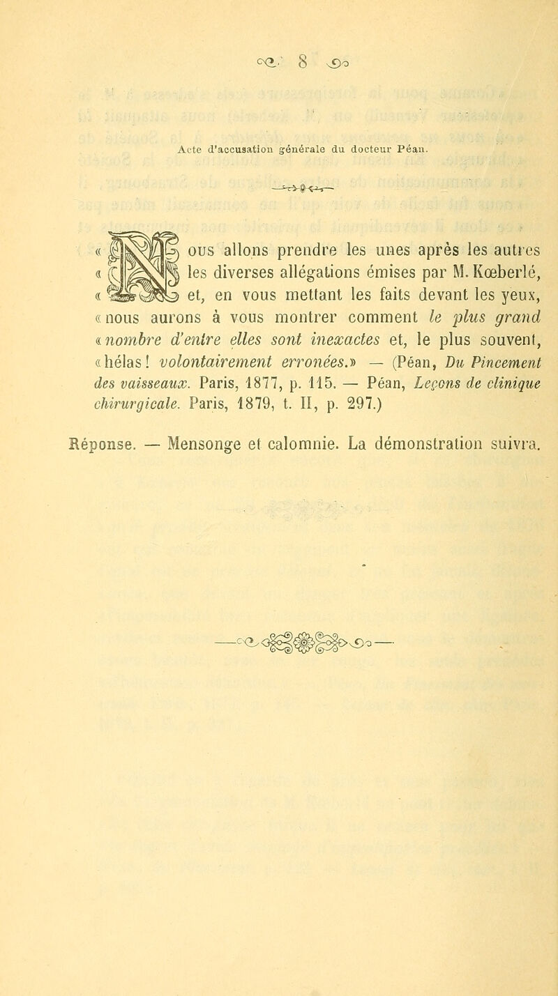 Acte d'accusation générale du docteur Péan. ous allons prendre les unes après les autres les diverses allégations émises par M. Kœberlé, et, en vous mettant les faits devant les yeux, (< nous aurons à vous montrer comment le plus grand «nombre d'entre elles sont inexactes et, le plus souvent, «hélas! volontairement erronées.'» — (Péan, Du Pincement des vaisseaux. Paris, 1877, p. 115. — Péan, Leçons de clinique chirurgicale. Paris, 1879, t. II, p. 297.) Réponse. Mensonge et calomnie. La démonstration suivra. -C<>^< >vDo-