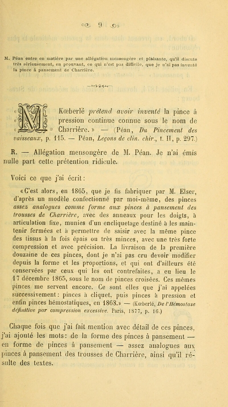 M. Péan entre en matière par une allégation mensongère et plaisante, qu'il discute très sérieusement, en prouvant, ce qui n'est pas difficile, que je n'ai pas inventé la pince à pansement de Charrière. Kœbeiié prétend avoir inventé la pince à pression continue connue sous le nom de Charrière.» — (Péan, Du Pincement des vaisseaux, p. 115. — Péan, Leçons de clin, chir., t. II, p. 297.) R. — Allégation mensongère de M. Péan. Je n'ai émis nulle part celte prétention ridicule. Voici ce que j'ai écrit : «C'est alors, en 1865, que je fis fabriquer par M. Elser, d'après un modèle confectionné par moi-même, des pinces assez analogues comme forme aux pinces à pansement des trousses de Charrière, avec des anneaux pour les doigts, à articulation fixe, munies d'un encliquetage destiné à les main- tenir fermées et à permettre de saisir avec la même pince des tissus à la fois épais ou très minces, avec une très forte compression et avec précision. La livraison de la première douzaine de ces pinces, dont je n'ai pas cru devoir modifier depuis la forme et les proportions, et qui ont d'ailleurs été conservées par ceux qui les ont contrefaites, a eu lieu le 17 décembre 1865, sous le nom de pinces croisées. Ces mêmes pinces me servent encore. Ce sont elles que j'ai appelées successivement: pinces à cliquet, puis pinces à pression et enfin pinces hémostatiques, en 1868.» — (Kœberlé, De l'Hémostase définitive par compression excessive. Paris, 187 7, p. 16.) Chaque fois que j'ai fait mention avec détail de ces pinces, j'ai ajouté les mots : de la forme des pinces à pansement — en forme de pinces à pansement — assez analogues aux pinces à pansement des trousses de Charrière, ainsi qu'il ré- sulte des textes.