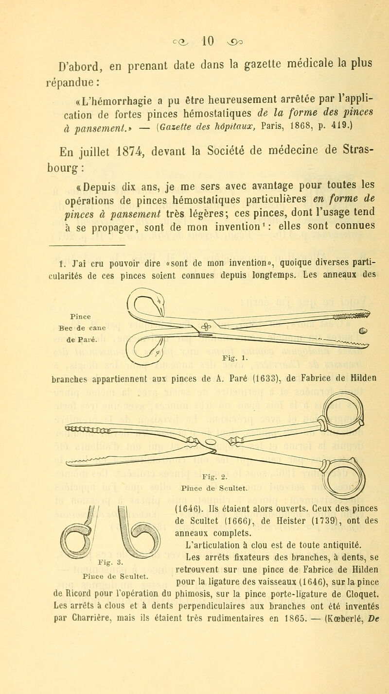 D'abord, en prenant date dans la gazette médicale la plus répandue : «L'hémorrhagie a pu être heureusement arrêtée par l'appli- cation de fortes pinces hémostatiques de la forme des pinces à pansement.* — [Gazette des hôpitaux, Paris, 1868, p. 419.) En juillet 1874-, devant la Société de médecine de Stras- bourg : «Depuis dix ans, je me sers avec avantage pour toutes les opérations de pinces hémostatiques particulières en forme de pinces à pansement très légères; ces pinces, dont l'usage tend à se propager, sont de mon invention1: elles sont connues 1. J'ai cru pouvoir dire «sont de mon invention», quoique diverses parti- cularités de ces pinces soient connues depuis longtemps. Les anneaux des Pince Bec de cane de Paré. branches appartiennent aux pinces de À. Paré (1633), de Fabrice de Hilden Fig. 2. Pince de Scultet. (1646). Ils étaient alors ouverts. Ceux des pinces de Scultet (1666), de Heister (1739), ont des anneaux complets. L'articulation à clou est de toute antiquité. Les arrêts fixateurs des branches, à dents, se retrouvent sur une pince de Fabrice de Hilden pour la ligature des vaisseaux (1646), sur la pince de Ricord pour l'opération du phimosis, sur la pince porte-ligature de Cloquet. Les arrêts à clous et à dents perpendiculaires aux branches ont été inventés par Charrière, mais ils étaient très rudimentaires en 1865. — (Kœberlé, De Vie- 3. Pince de Scultet.